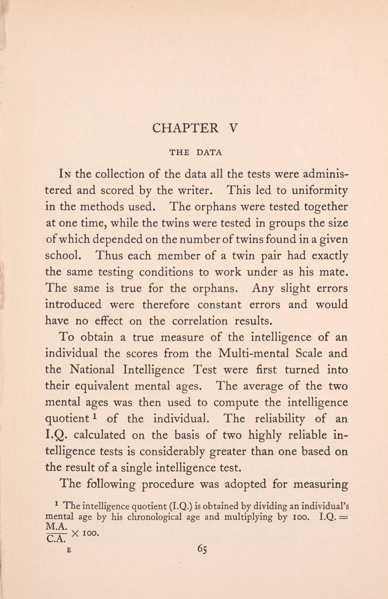 CHAPTER V THE DATA In the collection of the data all the tests were adminis tered and scored by the writer. This led to uniformity in the methods used. The orphans were tested together at one time, while the twins were tested in groups the size of which depended on the number of twins found in a given school. Thus each member of a twin pair had exactly the same testing conditions to work under as his mate. The same is true for the orphans. Any slight errors introduced were therefore constant errors and would have no effect on the correlation results. To obtain a true measure of the intelligence of an individual the scores from the Multi-mental Scale and the National Intelligence Test were first turned into their equivalent mental ages. The average of the two mental ages was then used to compute the intelligence quotient 1 of the individual. The reliability of an I.Q. calculated on the basis of two highly reliable in telligence tests is considerably greater than one based on the result of a single intelligence test. The following procedure was adopted for measuring 1 The intelligence quotient (I.Q.) is obtained by dividing an individual’s mental age by his chronological age and multiplying by ioo. I.Q. = M.A. CX X I0 °- E 65