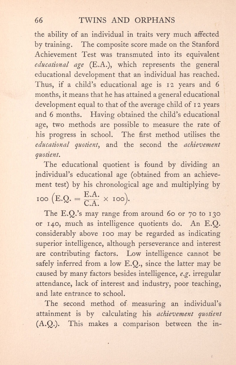 the ability of an individual in traits very much affected by training. The composite score made on the Stanford Achievement Test was transmuted into its equivalent educational age (E.A.), which represents the general educational development that an individual has reached. Thus, if a child’s educational age is 12 years and 6 months, it means that he has attained a general educational development equal to that of the average child of 12 years and 6 months. Having obtained the child’s educational age, two methods are possible to measure the rate of his progress in school. The first method utilises the educational quotient , and the second the achievement quotient. The educational quotient is found by dividing an individual’s educational age (obtained from an achieve ment test) by his chronological age and multiplying by 100 (E.Q. = 5^: x 100). The E.Q.’s may range from around 60 or 70 to 130 or 140, much as intelligence quotients do. An E.Q. considerably above 100 may be regarded as indicating superior intelligence, although perseverance and interest are contributing factors. Low intelligence cannot be safely inferred from a low E.Q., since the latter may be caused by many factors besides intelligence, e.g. irregular attendance, lack of interest and industry, poor teaching, and late entrance to school. The second method of measuring an individual’s attainment is by calculating his achievement quotient (A.Q.). This makes a comparison between the in