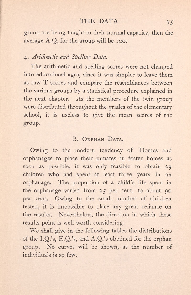 group are being taught to their normal capacity, then the average A.Q. for the group will be ioo. 4. Arithmetic and Spelling Data. The arithmetic and spelling scores were not changed into educational ages, since it was simpler to leave them as raw T scores and compare the resemblances between the various groups by a statistical procedure explained in the next chapter. As the members of the twin group were distributed throughout the grades of the elementary school, it is useless to give the mean scores of the group. B. Orphan Data. Owing to the modern tendency of Homes and orphanages to place their inmates in foster homes as soon as possible, it was only feasible to obtain 29 children who had spent at least three years in an orphanage. The proportion of a child’s life spent in the orphanage varied from 25 per cent, to about 90 per cent. Owing to the small number of children tested, it is impossible to place any great reliance on the results. Nevertheless, the direction in which these results point is well worth considering. We shall give in the following tables the distributions of the I.Q.’s, E.Q.’s, and A.Q.’s obtained for the orphan group. No curves will be shown, as the number of individuals is so few.