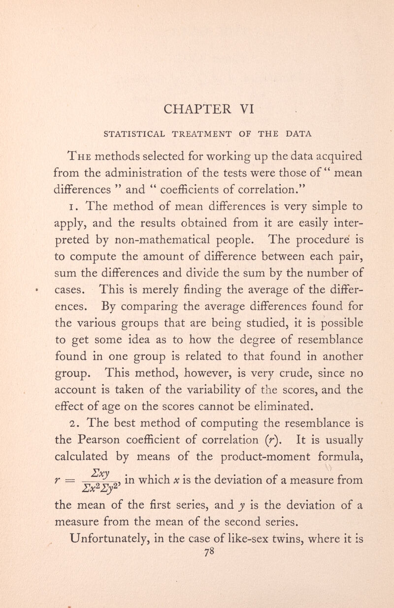 STATISTICAL TREATMENT OF THE DATA The methods selected for working up the data acquired from the administration of the tests were those of“ mean differences ” and “ coefficients of correlation.” 1. The method of mean differences is very simple to apply, and the results obtained from it are easily inter preted by non-mathematical people. The procedure is to compute the amount of difference between each pair, sum the differences and divide the sum by the number of cases. This is merely finding the average of the differ ences. By comparing the average differences found for the various groups that are being studied, it is possible to get some idea as to how the degree of resemblance found in one group is related to that found in another group. This method, however, is very crude, since no account is taken of the variability of the scores, and the effect of age on the scores cannot be eliminated. 2. The best method of computing the resemblance is the Pearson coefficient of correlation (r). It is usually calculated by means of the product-moment formula, r — ^ ^2 2? i n x is the deviation of a measure from the mean of the first series, and y is the deviation of a measure from the mean of the second series. Unfortunately, in the case of like-sex twins, where it is 78