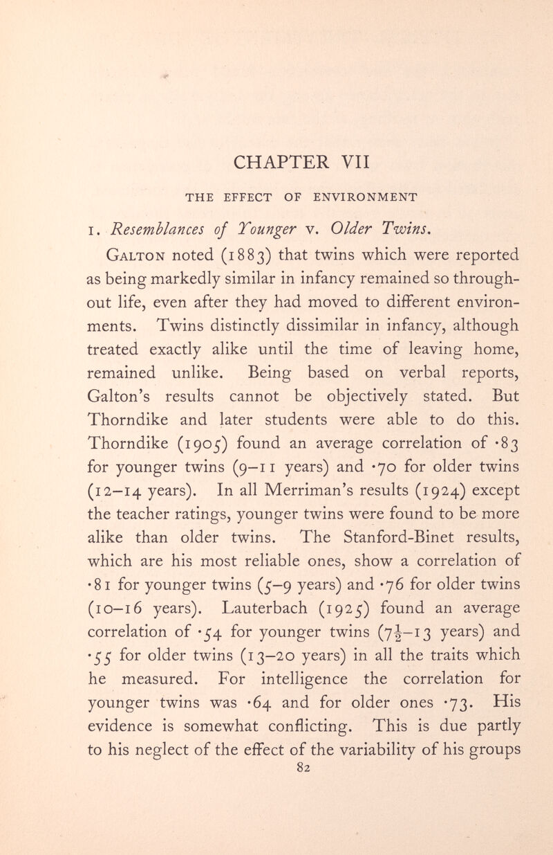 THE EFFECT OF ENVIRONMENT i. Resemblances of Younger v. Older Twins . Galton noted (1883) that twins which were reported as being markedly similar in infancy remained so through out life, even after they had moved to different environ ments. Twins distinctly dissimilar in infancy, although treated exactly alike until the time of leaving home, remained unlike. Being based on verbal reports, Galton’s results cannot be objectively stated. But Thorndike and later students were able to do this. Thorndike (1905) found an average correlation of *83 for younger twins (9-11 years) and *70 for older twins (12-14 years). In all Merriman’s results (1924) except the teacher ratings, younger twins were found to be more alike than older twins. The Stanford-Binet results, which are his most reliable ones, show a correlation of •81 for younger twins (5-9 years) and *76 for older twins (10-16 years). Lauterbach (1925) found an average correlation of *54 for younger twins (7|—13 years) and •55 for older twins (13—20 years) in all the traits which he measured. For intelligence the correlation for younger twins was *64 and for older ones *73. His evidence is somewhat conflicting. This is due partly to his neglect of the effect of the variability of his groups 82