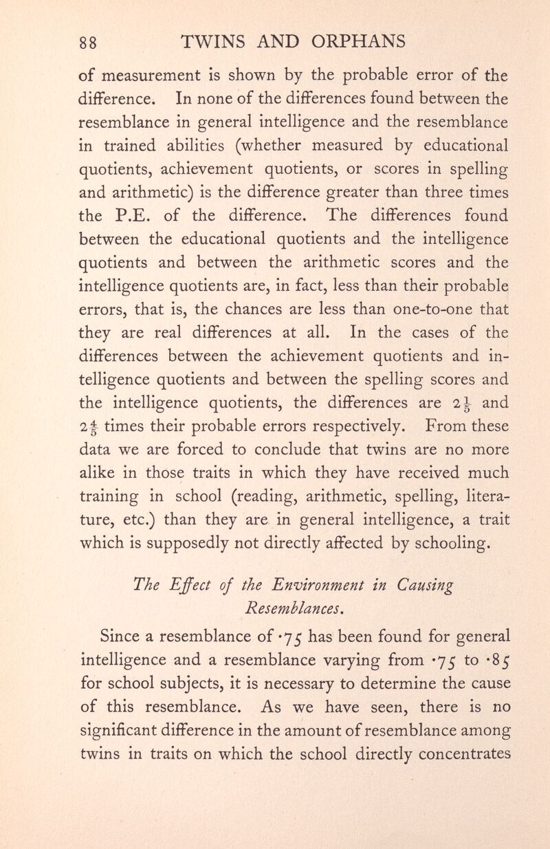 of measurement is shown by the probable error of the difference. In none of the differences found between the resemblance in general intelligence and the resemblance in trained abilities (whether measured by educational quotients, achievement quotients, or scores in spelling and arithmetic) is the difference greater than three times the P.E. of the difference. The differences found between the educational quotients and the intelligence quotients and between the arithmetic scores and the intelligence quotients are, in fact, less than their probable errors, that is, the chances are less than one-to-one that they are real differences at all. In the cases of the differences between the achievement quotients and in telligence quotients and between the spelling scores and the intelligence quotients, the differences are 2\ and 21 times their probable errors respectively. From these data we are forced to conclude that twins are no more alike in those traits in which they have received much training in school (reading, arithmetic, spelling, litera ture, etc.) than they are in general intelligence, a trait which is supposedly not directly affected by schooling. The Effect of the Environment in Causing Resemblances. Since a resemblance of *75 has been found for general intelligence and a resemblance varying from *75 to *85 for school subjects, it is necessary to determine the cause of this resemblance. As we have seen, there is no significant difference in the amount of resemblance among twins in traits on which the school directly concentrates