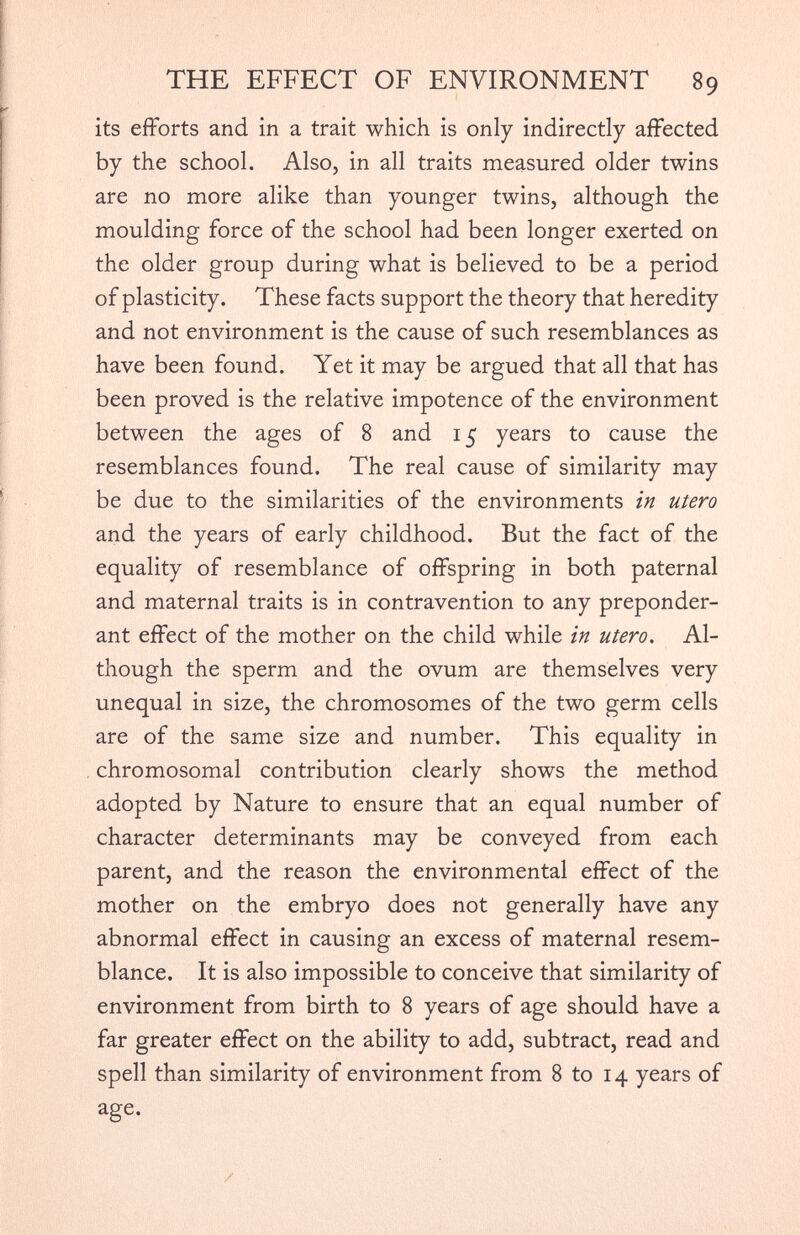 its efforts and in a trait which is only indirectly affected by the school. Also, in all traits measured older twins are no more alike than younger twins, although the moulding force of the school had been longer exerted on the older group during what is believed to be a period of plasticity. These facts support the theory that heredity and not environment is the cause of such resemblances as have been found. Yet it may be argued that all that has been proved is the relative impotence of the environment between the ages of 8 and 15 years to cause the resemblances found. The real cause of similarity may be due to the similarities of the environments in utero and the years of early childhood. But the fact of the equality of resemblance of offspring in both paternal and maternal traits is in contravention to any preponder ant effect of the mother on the child while in utero. Al though the sperm and the ovum are themselves very unequal in size, the chromosomes of the two germ cells are of the same size and number. This equality in chromosomal contribution clearly shows the method adopted by Nature to ensure that an equal number of character determinants may be conveyed from each parent, and the reason the environmental effect of the mother on the embryo does not generally have any abnormal effect in causing an excess of maternal resem blance. It is also impossible to conceive that similarity of environment from birth to 8 years of age should have a far greater effect on the ability to add, subtract, read and spell than similarity of environment from 8 to 14 years of age.