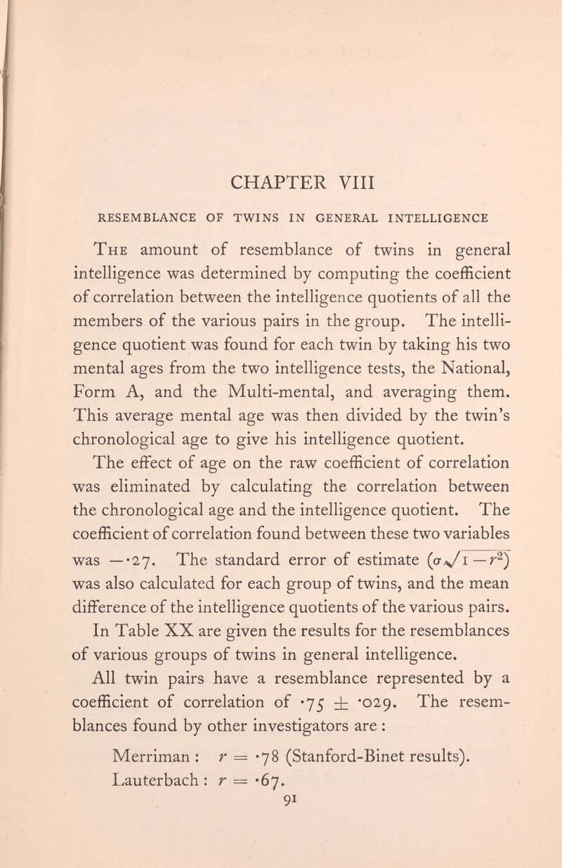 CHAPTER VIII RESEMBLANCE OF TWINS IN GENERAL INTELLIGENCE The amount of resemblance of twins in general intelligence was determined by computing the coefficient of correlation between the intelligence quotients of all the members of the various pairs in the group. The intelli gence quotient was found for each twin by taking his two mental ages from the two intelligence tests, the National, Form A, and the Multi-mental, and averaging them. This average mental age was then divided by the twin’s chronological age to give his intelligence quotient. The effect of age on the raw coefficient of correlation was eliminated by calculating the correlation between the chronological age and the intelligence quotient. The coefficient of correlation found between these two variables was —*27. The standard error of estimate (p*Ji— r 2 ) was also calculated for each group of twins, and the mean difference of the intelligence quotients of the various pairs. In Table XX are given the results for the resemblances of various groups of twins in general intelligence. All twin pairs have a resemblance represented by a coefficient of correlation of *75 '029. The resem blances found by other investigators are : Merriman : r = • 78 (Stanford-Binet results). Lauterbach : r — '6 7.