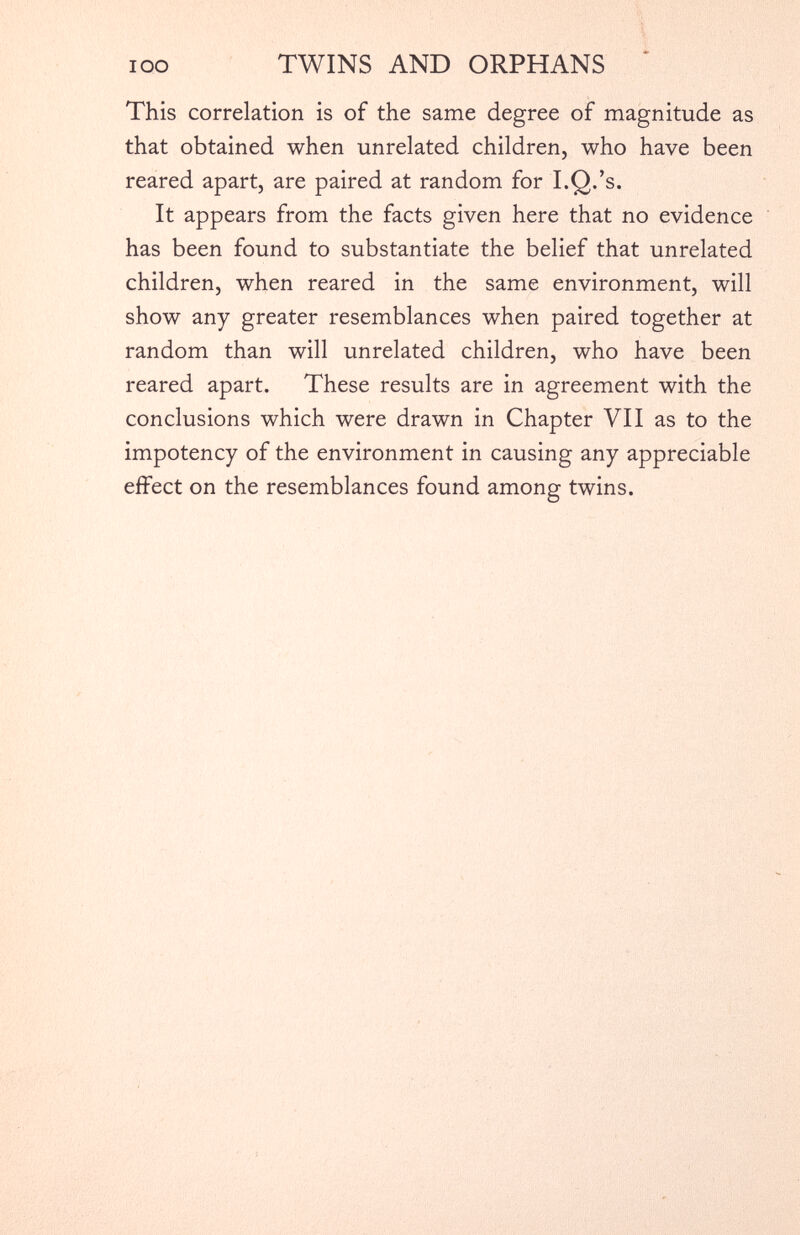 This correlation is of the same degree of magnitude as that obtained when unrelated children, who have been reared apart, are paired at random for I.Q.’s. It appears from the facts given here that no evidence has been found to substantiate the belief that unrelated children, when reared in the same environment, will show any greater resemblances when paired together at random than will unrelated children, who have been reared apart. These results are in agreement with the conclusions which were drawn in Chapter VII as to the impotency of the environment in causing any appreciable effect on the resemblances found among twins.