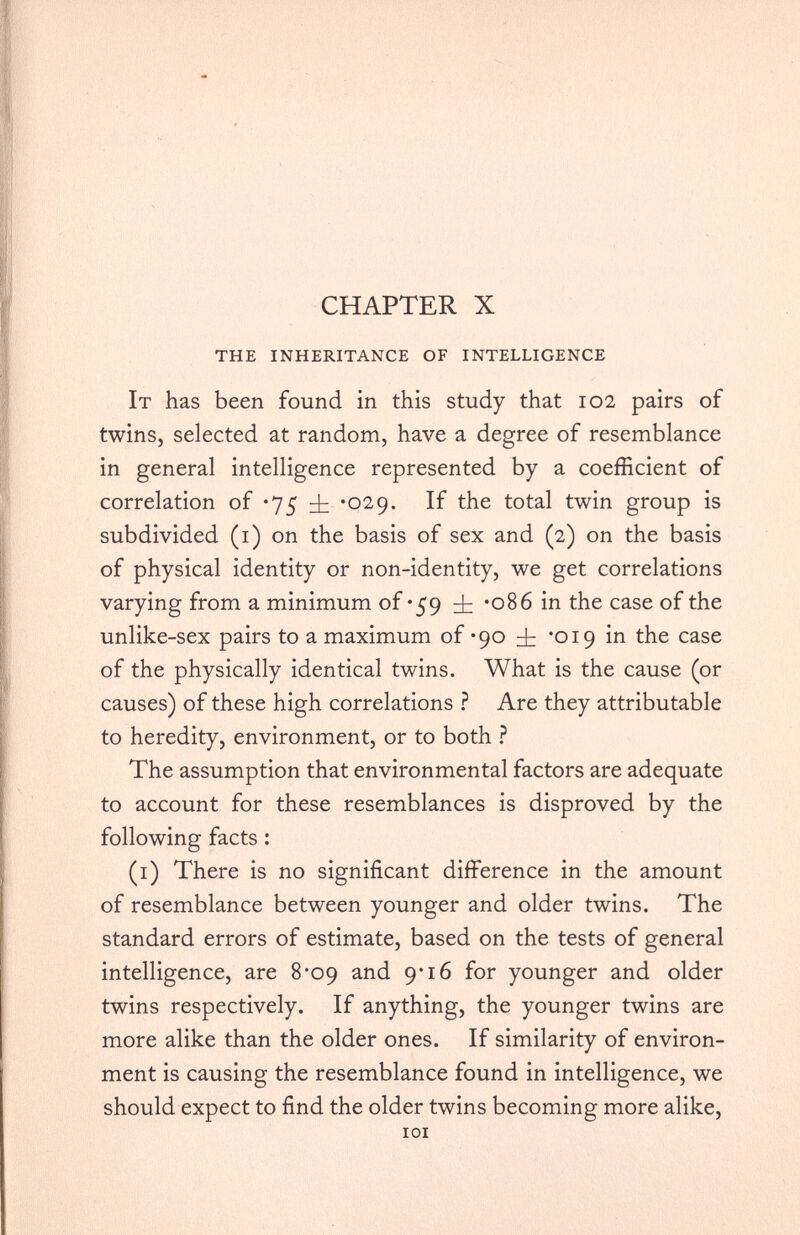 CHAPTER X THE INHERITANCE OF INTELLIGENCE It has been found in this study that 102 pairs of twins, selected at random, have a degree of resemblance in general intelligence represented by a coefficient of correlation of *75 *029. If the total twin group is subdivided (1) on the basis of sex and (2) on the basis of physical identity or non-identity, we get correlations varying from a minimum of *59 *086 in the case of the unlike-sex pairs to a maximum of -90 *019 in the case of the physically identical twins. What is the cause (or causes) of these high correlations ? Are they attributable to heredity, environment, or to both ? The assumption that environmental factors are adequate to account for these resemblances is disproved by the following facts : (1) There is no significant difference in the amount of resemblance between younger and older twins. The standard errors of estimate, based on the tests of general intelligence, are 8‘09 and 9*16 for younger and older twins respectively. If anything, the younger twins are more alike than the older ones. If similarity of environ ment is causing the resemblance found in intelligence, we should expect to find the older twins becoming more alike, 101