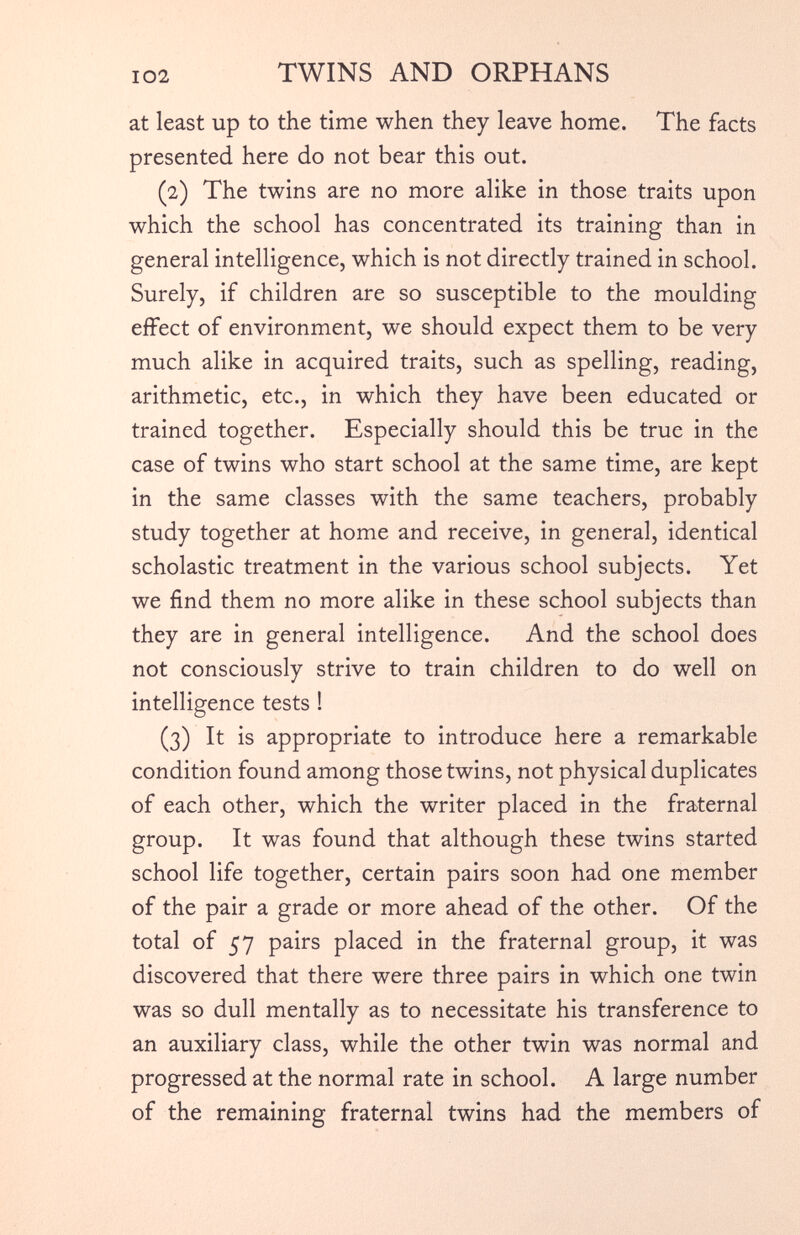 at least up to the time when they leave home. The facts presented here do not bear this out. (2) The twins are no more alike in those traits upon which the school has concentrated its training than in general intelligence, which is not directly trained in school. Surely, if children are so susceptible to the moulding effect of environment, we should expect them to be very much alike in acquired traits, such as spelling, reading, arithmetic, etc., in which they have been educated or trained together. Especially should this be true in the case of twins who start school at the same time, are kept in the same classes with the same teachers, probably study together at home and receive, in general, identical scholastic treatment in the various school subjects. Yet we find them no more alike in these school subjects than they are in general intelligence. And the school does not consciously strive to train children to do well on intelligence tests ! (3) It is appropriate to introduce here a remarkable condition found among those twins, not physical duplicates of each other, which the writer placed in the fraternal group. It was found that although these twins started school life together, certain pairs soon had one member of the pair a grade or more ahead of the other. Of the total of 57 pairs placed in the fraternal group, it was discovered that there were three pairs in which one twin was so dull mentally as to necessitate his transference to an auxiliary class, while the other twin was normal and progressed at the normal rate in school. A large number of the remaining fraternal twins had the members of