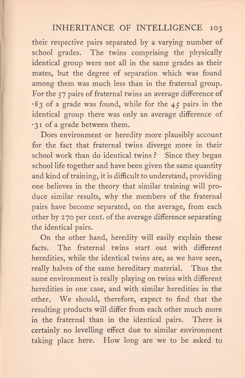 INHERITANCE OF INTELLIGENCE 103 their respective pairs separated by a varying number of school grades. The twins comprising the physically identical group were not all in the same grades as their mates, but the degree of separation which was found among them was much less than in the fraternal group. For the 57 pairs of fraternal twins an average difference of •83 of a grade was found, while for the 45 pairs in the identical group there was only an average difference of •31 of a grade between them. Does environment or heredity more plausibly account for the fact that fraternal twins diverge more in their school work than do identical twins ? Since they began school life together and have been given the same quantity and kind of training, it is difficult to understand, providing one believes in the theory that similar training will pro duce similar results, why the members of the fraternal pairs have become separated, on the average, from each other by 270 per cent, of the average difference separating the identical pairs. On the other hand, heredity will easily explain these facts. The fraternal twins start out with different heredities, while the identical twins are, as we have seen, really halves of the same hereditary material. Thus the same environment is really playing on twins with different heredities in one case, and with similar heredities in the other. We should, therefore, expect to find that the resulting products will differ from each other much more in the fraternal than in the identical pairs. There is certainly no levelling effect due to similar environment taking place here. How long are we to be asked to