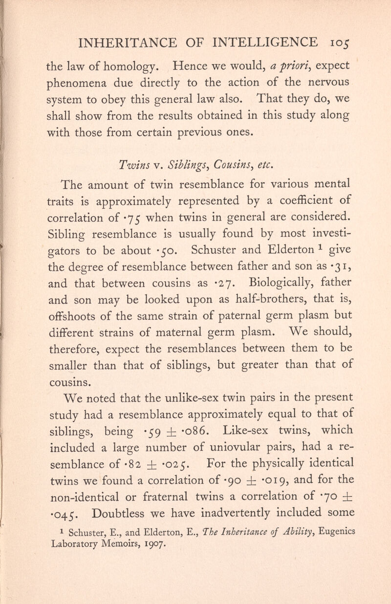 INHERITANCE OF INTELLIGENCE 105 the law of homology. Hence we would, a priori , expect phenomena due directly to the action of the nervous system to obey this general law also. That they do, we shall show from the results obtained in this study along with those from certain previous ones. Twins v. Siblings, Cousins , etc. The amount of twin resemblance for various mental traits is approximately represented by a coefficient of correlation of *75 when twins in general are considered. Sibling resemblance is usually found by most investi gators to be about -50. Schuster and Elderton 1 give the degree of resemblance between father and son as *31, and that between cousins as *27. Biologically, father and son may be looked upon as half-brothers, that is, offshoots of the same strain of paternal germ plasm but different strains of maternal germ plasm. We should, therefore, expect the resemblances between them to be smaller than that of siblings, but greater than that of cousins. We noted that the unlike-sex twin pairs in the present study had a resemblance approximately equal to that of siblings, being *59 A *086. Like-sex twins, which included a large number of uniovular pairs, had a re semblance of -82 dr *025. For the physically identical twins we found a correlation of *90 dr *019, and for the non-identical or fraternal twins a correlation of *70 dr •045. Doubtless we have inadvertently included some 1 Schuster, E., and Elderton, E., The Inheritance of Ability , Eugenics Laboratory Memoirs, 1907.