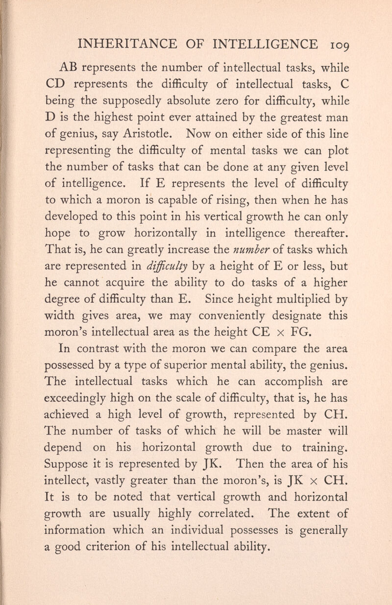 INHERITANCE OF INTELLIGENCE 109 AB represents the number of intellectual tasks, while CD represents the difficulty of intellectual tasks, C being the supposedly absolute zero for difficulty, while D is the highest point ever attained by the greatest man of genius, say Aristotle. Now on either side of this line representing the difficulty of mental tasks we can plot the number of tasks that can be done at any given level of intelligence. If E represents the level of difficulty to which a moron is capable of rising, then when he has developed to this point in his vertical growth he can only hope to grow horizontally in intelligence thereafter. That is, he can greatly increase the number of tasks which are represented in difficulty by a height of E or less, but he cannot acquire the ability to do tasks of a higher degree of difficulty than E. Since height multiplied by width gives area, we may conveniently designate this moron’s intellectual area as the height CE x FG. In contrast with the moron we can compare the area possessed by a type of superior mental ability, the genius. The intellectual tasks which he can accomplish are exceedingly high on the scale of difficulty, that is, he has achieved a high level of growth, represented by CH. The number of tasks of which he will be master will depend on his horizontal growth due to training. Suppose it is represented by JK. Then the area of his intellect, vastly greater than the moron’s, is JK x CH. It is to be noted that vertical growth and horizontal growth are usually highly correlated. The extent of information which an individual possesses is generally a good criterion of his intellectual ability.