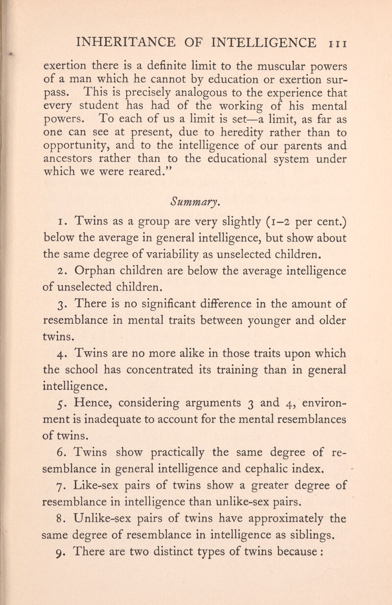 exertion there is a definite limit to the muscular powers of a man which he cannot by education or exertion sur pass. This is precisely analogous to the experience that every student has had of the working of his mental powers. To each of us a limit is set—a limit, as far as one can see at present, due to heredity rather than to opportunity, and to the intelligence of our parents and ancestors rather than to the educational system under which we were reared.” Summary. 1. Twins as a group are very slightly (1-2 per cent.) below the average in general intelligence, but show about the same degree of variability as unselected children. 2. Orphan children are below the average intelligence of unselected children. 3. There is no significant difference in the amount of resemblance in mental traits between younger and older twins. 4. Twins are no more alike in those traits upon which the school has concentrated its training than in general intelligence. 5. Hence, considering arguments 3 and 4, environ ment is inadequate to account for the mental resemblances of twins. 6. Twins show practically the same degree of re semblance in general intelligence and cephalic index. 7. Like-sex pairs of twins show a greater degree of resemblance in intelligence than unlike-sex pairs. 8. Unlike-sex pairs of twins have approximately the same degree of resemblance in intelligence as siblings. 9. There are two distinct types of twins because :