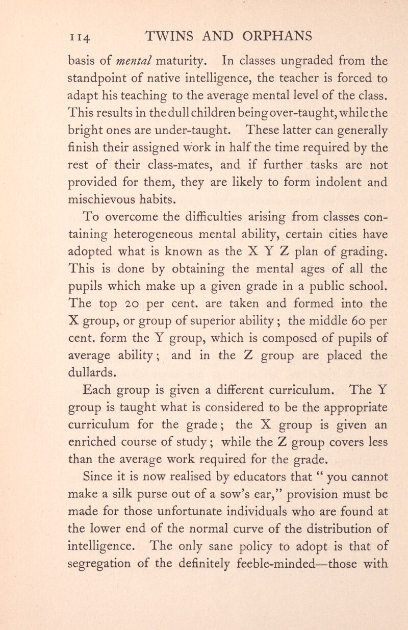 basis of mental maturity. In classes ungraded from the standpoint of native intelligence, the teacher is forced to adapt his teaching to the average mental level of the class. This results in the dull children being over-taught, while the bright ones are under-taught. These latter can generally finish their assigned work in half the time required by the rest of their class-mates, and if further tasks are not provided for them, they are likely to form indolent and mischievous habits. To overcome the difficulties arising from classes con taining heterogeneous mental ability, certain cities have adopted what is known as the X Y Z plan of grading. This is done by obtaining the mental ages of all the pupils which make up a given grade in a public school. The top 20 per cent, are taken and formed into the X group, or group of superior ability ; the middle 60 per cent, form the Y group, which is composed of pupils of average ability; and in the Z group are placed the dullards. Each group is given a different curriculum. The Y group is taught what is considered to be the appropriate curriculum for the grade; the X group is given an enriched course of study; while the Z group covers less than the average work required for the grade. Since it is now realised by educators that “ you cannot make a silk purse out of a sow’s ear,” provision must be made for those unfortunate individuals who are found at the lower end of the normal curve of the distribution of intelligence. The only sane policy to adopt is that of segregation of the definitely feeble-minded—those with