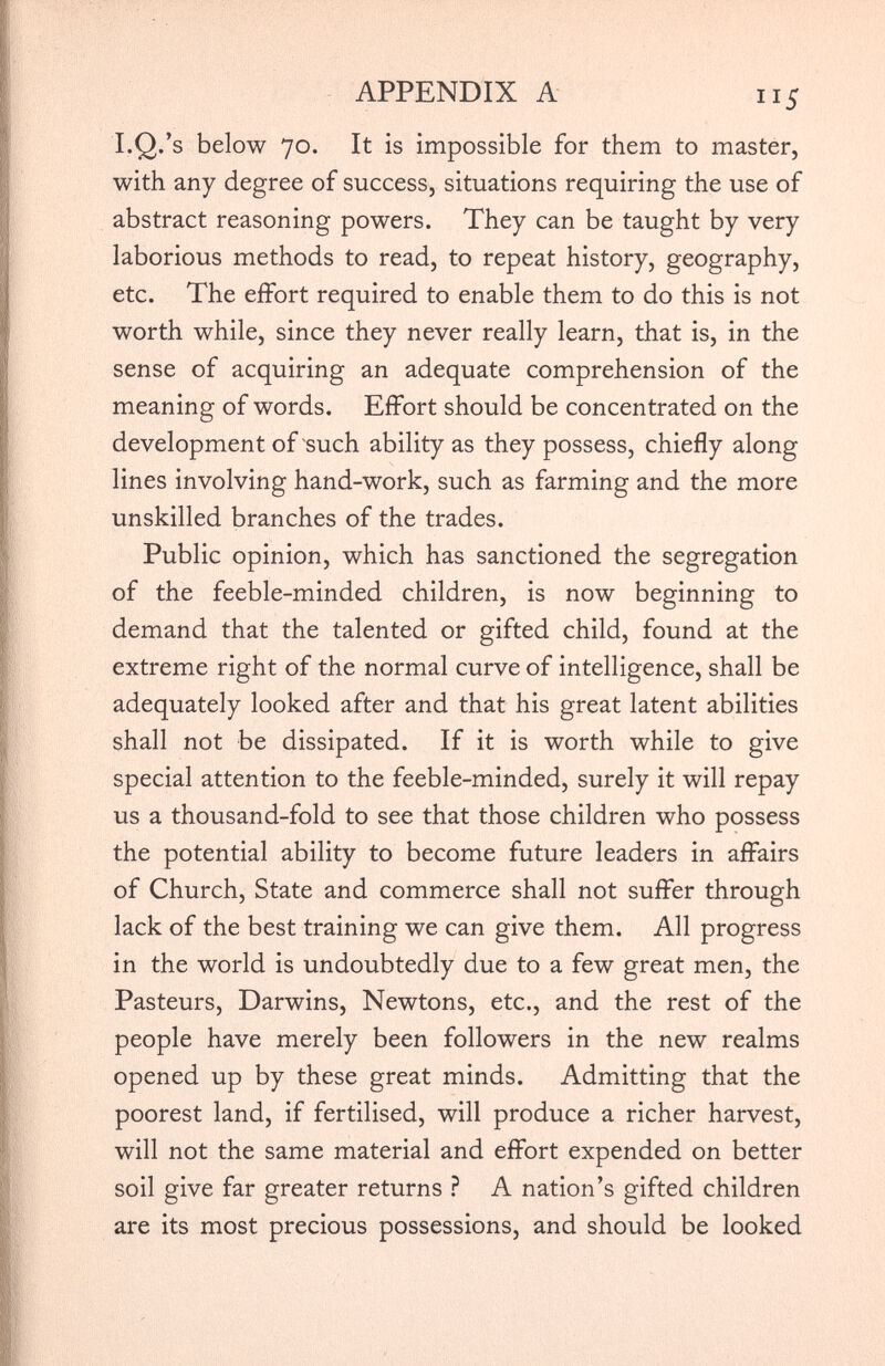 I.Q.’s below 70. It is impossible for them to master, with any degree of success, situations requiring the use of abstract reasoning powers. They can be taught by very laborious methods to read, to repeat history, geography, etc. The effort required to enable them to do this is not worth while, since they never really learn, that is, in the sense of acquiring an adequate comprehension of the meaning of words. Effort should be concentrated on the development of such ability as they possess, chiefly along lines involving hand-work, such as farming and the more unskilled branches of the trades. Public opinion, which has sanctioned the segregation of the feeble-minded children, is now beginning to demand that the talented or gifted child, found at the extreme right of the normal curve of intelligence, shall be adequately looked after and that his great latent abilities shall not be dissipated. If it is worth while to give special attention to the feeble-minded, surely it will repay us a thousand-fold to see that those children who possess the potential ability to become future leaders in affairs of Church, State and commerce shall not suffer through lack of the best training we can give them. All progress in the world is undoubtedly due to a few great men, the Pasteurs, Darwins, Newtons, etc., and the rest of the people have merely been followers in the new realms opened up by these great minds. Admitting that the poorest land, if fertilised, will produce a richer harvest, will not the same material and effort expended on better soil give far greater returns ? A nation’s gifted children are its most precious possessions, and should be looked