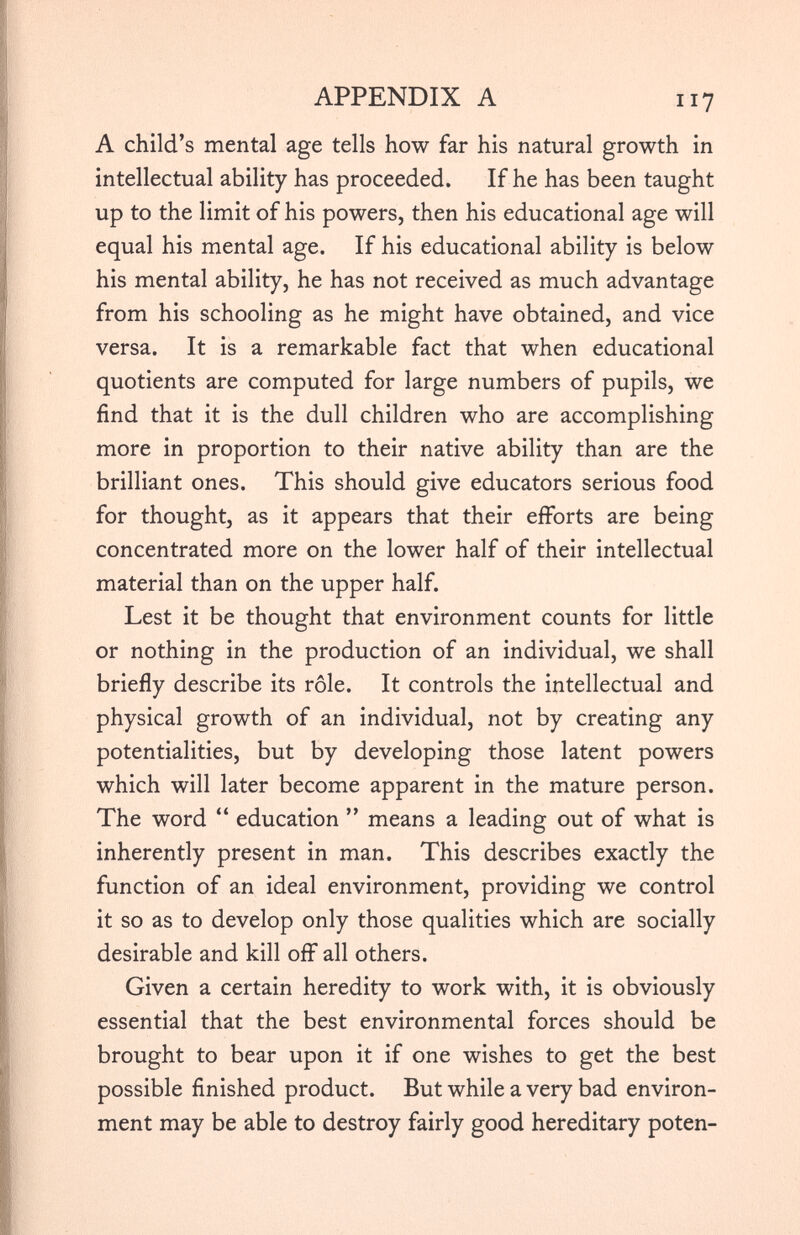 A child’s mental age tells how far his natural growth in intellectual ability has proceeded. If he has been taught up to the limit of his powers, then his educational age will equal his mental age. If his educational ability is below his mental ability, he has not received as much advantage from his schooling as he might have obtained, and vice versa. It is a remarkable fact that when educational quotients are computed for large numbers of pupils, we find that it is the dull children who are accomplishing more in proportion to their native ability than are the brilliant ones. This should give educators serious food for thought, as it appears that their efforts are being concentrated more on the lower half of their intellectual material than on the upper half. Lest it be thought that environment counts for little or nothing in the production of an individual, we shall briefly describe its role. It controls the intellectual and physical growth of an individual, not by creating any potentialities, but by developing those latent powers which will later become apparent in the mature person. The word “ education ” means a leading out of what is inherently present in man. This describes exactly the function of an ideal environment, providing we control it so as to develop only those qualities which are socially desirable and kill off all others. Given a certain heredity to work with, it is obviously essential that the best environmental forces should be brought to bear upon it if one wishes to get the best possible finished product. But while a very bad environ ment may be able to destroy fairly good hereditary poten