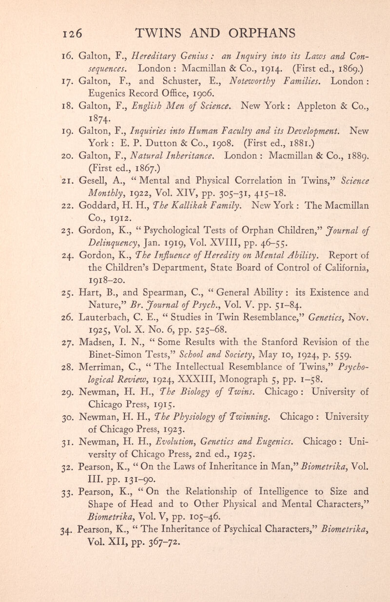 16. Galton, F., Hereditary Genius : an Inquiry into its Laws and Con sequences. London : Macmillan & Co., 1914. (First ed., 1869.) 17. Galton, F., and Schuster, E., Noteworthy Families. London : Eugenics Record Office, 1906. 18. Galton, F., English Men of Science. New York: Appleton 8 c Co., i8 74- 19. Galton, F., Inquiries into Human Faculty and its Development. New York : E. P. Dutton & Co., 1908. (First ed., 1881.) 20. Galton, F., Natural Inheritance. London : Macmillan & Co., 1889. (First ed., 1867.) 21. Gesell, A., “ Mental and Physical Correlation in Twins,” Science Monthly , 1922, Vol. XIV, pp. 305-31, 415-18. 22. Goddard, H. H., Fhe Kallikak Family. New York: The Macmillan Co., 1912. 23. Gordon, K., “ Psychological Tests of Orphan Children,” Journal of Delinquency, Jan. 1919, Vol. XVIII, pp. 46-55. 24. Gordon, K., Fhe Influence of Heredity on Mental Ability. Report of the Children’s Department, State Board of Control of California, 1918-20. 25. Hart, B., and Spearman, C., “ General Ability: its Existence and Nature,” Br. Journal of Psych., Vol. V. pp. 51-84. 26. Lauterbach, C. E., “ Studies in Twin Resemblance,” Genetics, Nov. 1925, Vol. X. No. 6, pp. 525-68. 27. Madsen, I. N., “ Some Results with the Stanford Revision of the Binet-Simon Tests,” School and Society, May 10, 1924, p. 559. 28. Merriman, C., “ The Intellectual Resemblance of Twins,” Psycho logical Review, 1924, XXXIII, Monograph 5, pp. 1-58. 29. Newman, H. H., Fhe Biology of Fwins. Chicago : University of Chicago Press, 19x5. 30. Newman, H. H., Fhe Physiology of Fwinning. Chicago : University of Chicago Press, 1923. 31. Newman, H. H., Evolution, Genetics and Eugenics. Chicago : Uni versity of Chicago Press, 2nd ed., 1925. 32. Pearson, K., “ On the Laws of Inheritance in Man,” Biometrika, Vol. III. pp. 131-90. 33. Pearson, K., “ On the Relationship of Intelligence to Size and Shape of Head and to Other Physical and Mental Characters,” Biometrika, Vol. V, pp. 105-46. 34. Pearson, K., “ The Inheritance of Psychical Characters,” Biometrika, Vol. XII, pp. 367-72.