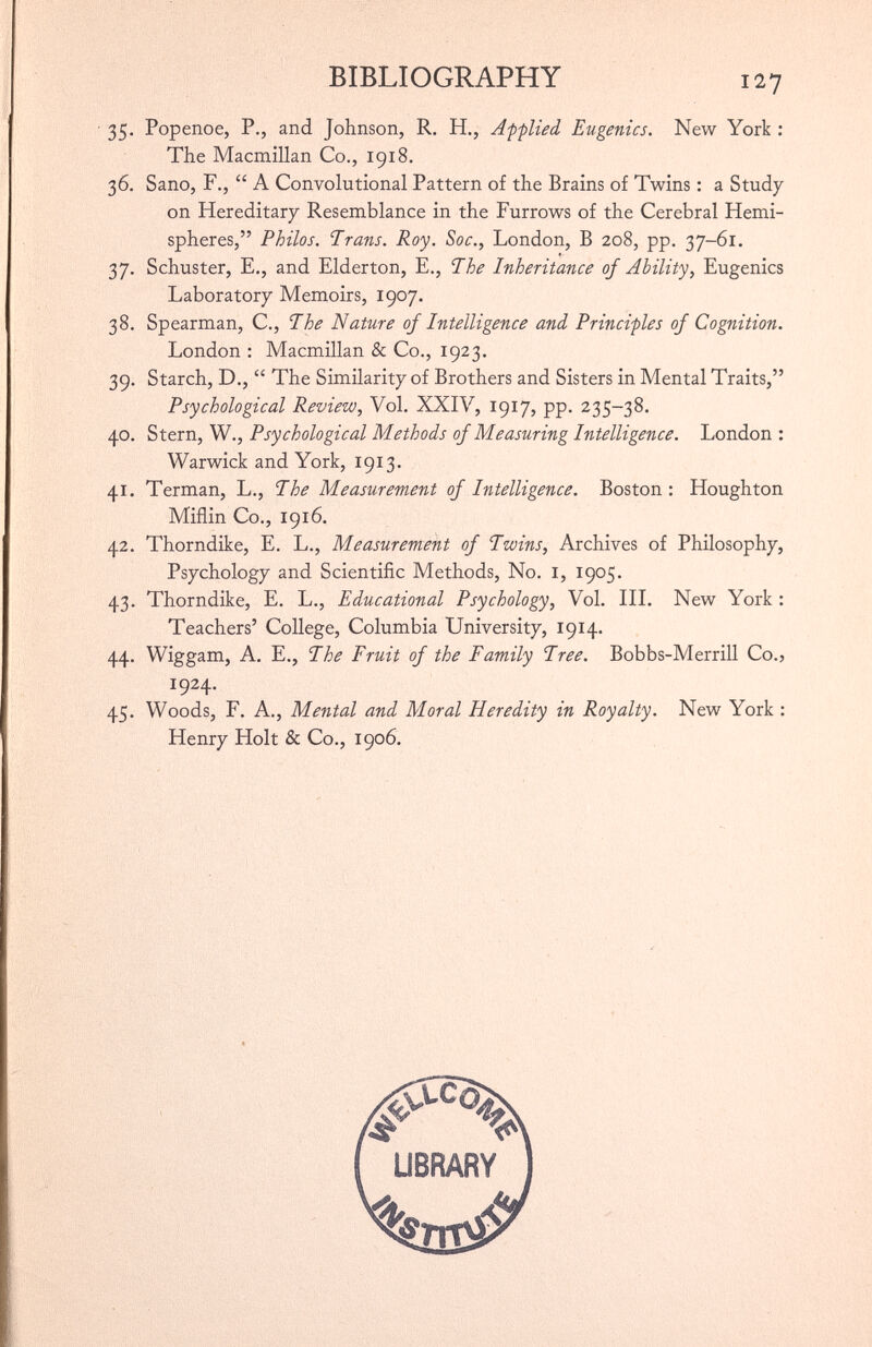 ■ 35. Popenoe, P., and Johnson, R. H., Applied Eugenics. New York : The Macmillan Co., 1918. 36. Sano, F., “ A Convolutional Pattern of the Brains of Twins : a Study on Hereditary Resemblance in the Furrows of the Cerebral Hemi spheres,” Philos. Trans. Roy. Soc., London, B 208, pp. 37-61. 37. Schuster, E., and Elderton, E., The Inheritance of Ability, Eugenics Laboratory Memoirs, 1907. 38. Spearman, C., The Nature of Intelligence and Principles of Cognition. London : Macmillan & Co., 1923. 39. Starch, D., “ The Similarity of Brothers and Sisters in Mental Traits,” Psychological Review, Vol. XXIV, 1917, pp. 235-38. 40. Stern, W., Psychological Methods of Measuring Intelligence. London : Warwick and York, 1913. 41. Terman, L., The Measurement of Intelligence. Boston : Houghton Miflin Co., 1916. 42. Thorndike, E. L., Measurement of Twins, Archives of Philosophy, Psychology and Scientific Methods, No. I, 1905. 43. Thorndike, E. L., Educational Psychology, Vol. III. New York : Teachers’ College, Columbia University, 1914. 44. Wiggam, A. E., The Fruit of the Family Tree. Bobbs-Merrill Co., 45. Woods, F. A., Mental and Moral Heredity in Royalty. New York : Henry Holt & Co., 1906. 1924. LIBRARY