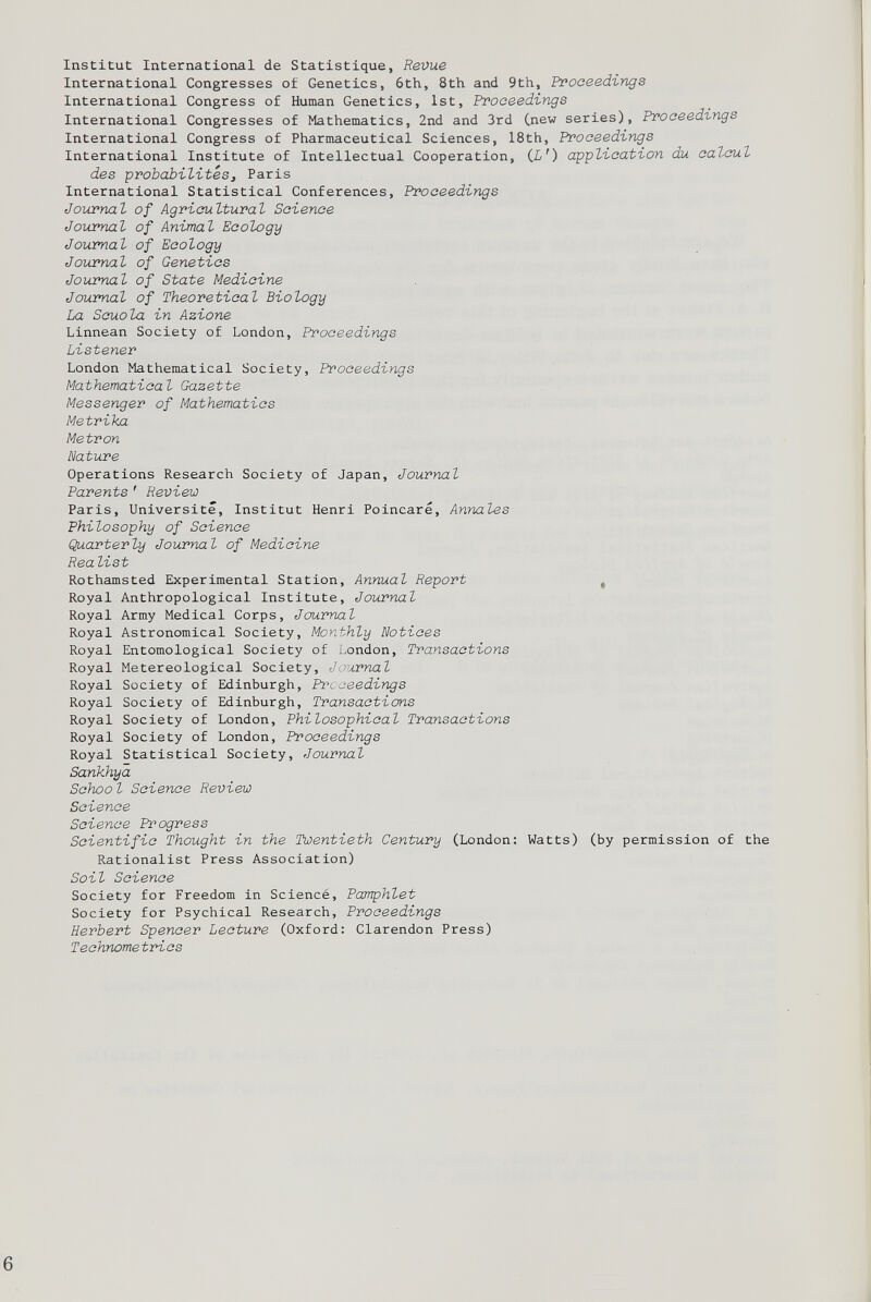 Institut International de Statistique, Revue International Congresses o£ Genetics, 6th, 8th and 9th, Proceedings International Congress of Human Genetics, 1st, Proceedings International Congresses of Mathematics, 2nd and 3rd Cnew series), Proceedings International Congress of Pharmaceutical Sciences, 18th, Proceedings International Institute of Intellectual Cooperation, ( L') application du calcul des probabilités, Paris International Statistical Conferences, Proceedings Journal of Agricultural Science Journal of Animal Ecology Journal of Ecology Journal of Genetics Journal of State Medicine Journal of Theoretical Biology La Scuola in Azione Linnean Society of London, Proceedings Listener London Mathematical Society, Proceedings Mathematical Gazette Messenger of Mathematics Metrika Metron Nature Operations Research Society of Japan, Journal Parents ' Review Paris, Université, Institut Henri Poincare, Annales Philosophy of Science Quarterly Journal of Medicine Realist Rothamsted Experimental Station, Annual Report , Royal Anthropological Institute, Journal Royal Army Medical Corps, Journal Royal Astronomical Society, Monthly Notices Royal Entomological Society of London, Transactions Royal Metereological Society, Journal Royal Society of Edinburgh, Proceedings Royal Society of Edinburgh, Transactions Royal Society of London, Philosophical Transactions Royal Society of London, Proceedings Royal Statistical Society, Journal Sankhya School Science Review Science Science Progress Scientific Thought in the Twentieth Century (London: Watts) (by permission of the Rationalist Press Association) Soil Science Society for Freedom in Sciencé, Pamphlet Society for Psychical Research, Proceedings Herbert Spencer Lecture (Oxford: Clarendon Press) Technometries