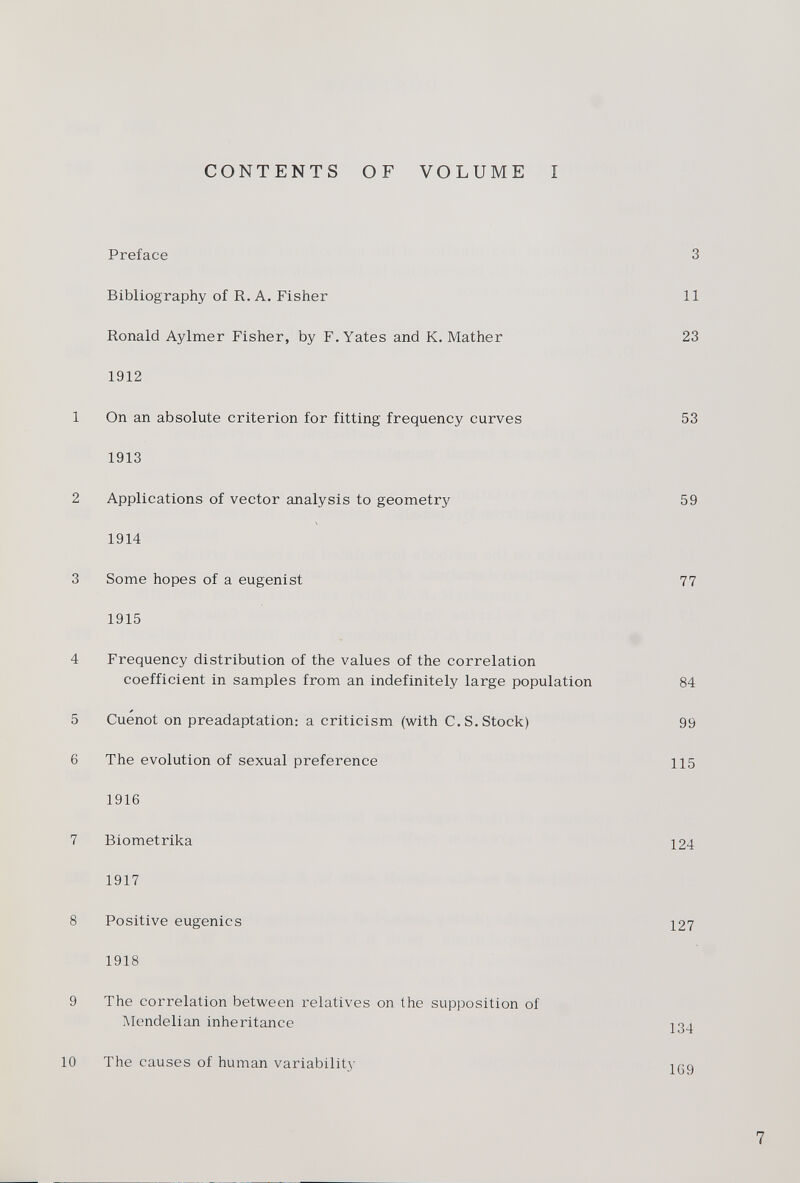 CONTENTS OF VOLUME I Preface 3 Bibliography of R. A. Fisher 11 Ronald Aylmer Fisher, by F. Yates and K. Mather 23 1912 1 On an absolute criterion for fitting frequency curves 53 1913 2 Applications of vector analysis to geometry 59 1914 3 Some hopes of a eugenist 77 1915 4 Frequency distribution of the values of the correlation coefficient in samples from an indefinitely large population 84 5 Cuenot on preadaptation: a criticism (with C.S. Stock) 99 6 The evolution of sexual preference 115 1916 7 Biometrika 124 1917 8 Positive eugenics 127 1918 9 The correlation between relatives on the supposition of Mendelian inheritance ¡34 10 The causes of human variability 139