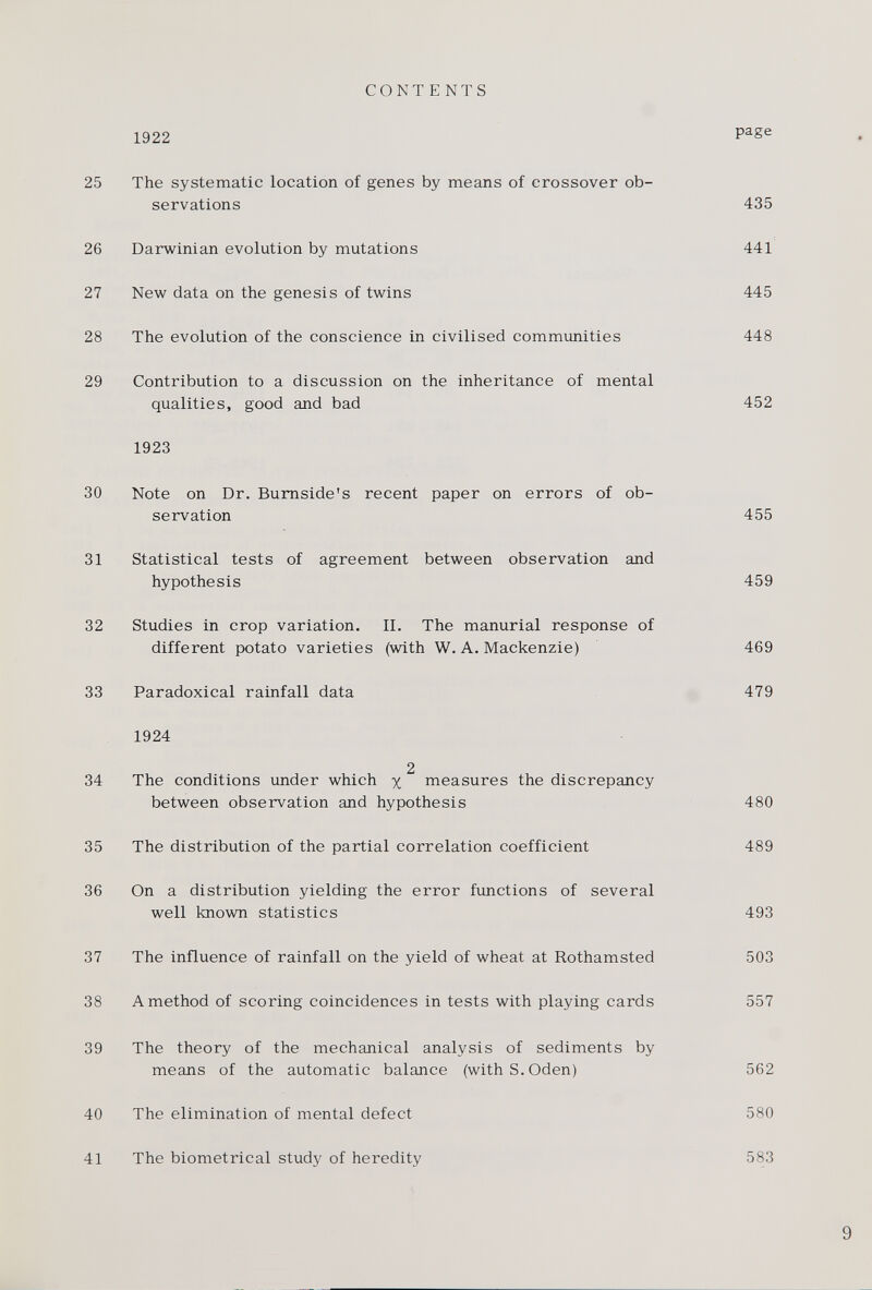 CONTENTS 1922 page 25 The systematic location of genes by means of crossover ob servations 435 26 Darwinian evolution by mutations 441 27 New data on the genesis of twins 445 28 The evolution of the conscience in civilised communities 448 29 Contribution to a discussion on the inheritance of mental qualities, good and bad 452 1923 30 Note on Dr. Burnside's recent paper on errors of ob servation 455 31 Statistical tests of agreement between observation and hypothesis 459 32 Studies in crop variation. II. The manurial response of different potato varieties (with W. A. Mackenzie) 469 33 Paradoxical rainfall data 479 1924 2 34 The conditions under which % measures the discrepancy between observation and hypothesis 480 35 The distribution of the partial correlation coefficient 489 36 On a distribution yielding the error functions of several well known statistics 493 37 The influence of rainfall on the yield of wheat at Rothamsted 503 38 A method of scoring coincidences in tests with playing cards 557 39 The theory of the mechanical analysis of sediments by means of the automatic balance (with S. Oden) 562 40 The elimination of mental defect 580 41 The biometrical study of heredity 583