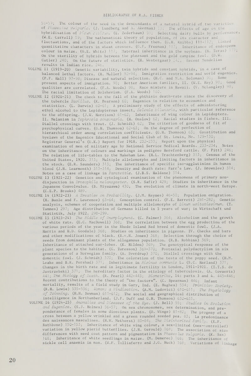 The colour of the seed- in the descendants of a natural hybrid of two varieties of Friaseoluo vulgaris. (J. Lundberg and A. Akerman) 1 The effects of age on the hybridisation of Haum c ilivwn. (E. Zederbaum) 59; Selecting dairy bulls by performance. (W.E. Carroll) 59; The mathematical theory of population, of its character and fluctuations, and of the factors which influence them. (C.H. Knibbs) 111-112; Linked quantitative characters in wheat crosses. (G.F. Freeman) 117; Inheritance of endosperm colour in maize. (O.E. White) 117; Maternal inheritance in the soybean. (H. Teras) i /; On the sterility of hybrids between the pheasant and the gold campine fowl. (D.W. Cutler) 240; On the future of statistics. (H. Westergaar) .142; Recent Mendelian results in Indian rice. 24b. VOLUME 11 (1919-20) Genetic variability, twin hybrids and constant hybrids, in a case of balanced lethal factors. (H. Muller) 92-94; Immigration restriction and world eugenics. (P.F. Hall) 97-93; Disease and natural selection. (H.C. and M.A. Soloman) 9b; Some present aspects of immigration. 93; Better American families, II. (W.E. Key) 98; Good qualities are correlated. (F.A. Woods) 93; Race mixture in Hawaii. (V. McLangley) 98; The racial limitation of Bolshevism. (F.A. Woods) 160. VOLUME 12 (1920-21) The check to the fall of the phthisis death-rate since the discovery of the tubercle Bacillus. (K. Pearson) 60; Eugenics in relation to economics and statistics. (L. Darwin) 60-61; A preliminary study of the effects of administering ethyl alcohol to the Lepidopterous insect, Selenia bilunaria , with particular reference to the offspring. (J.W. Harrison) 61-62; Inheritance of wing colour in Lepidoptera. II. Melanism in Tephrosia oonsomria. (H. Onslow) 62; Racial studies in fishes. III. Diallel crossings with trout. (J. Schmidt) 62; The criterion of goodness of fit of psychophysical curves. (G.H. Thomson) 62-63; On the degree of perfection of hierarchical order among correlation coefficients. (G.H. Thomson) 63; Constitution and byelaws of the Eugenics Educational and Social Club of St. Louis, Mo. 129-130; Registrar General's (U.K.) Report for 1918. 232-233; Report upon the physical examination of men of military age by National Service Medical Boards. 233-234; Notes on the inheritance of colours and markings in pedigree Hereford cattle. (F. Pitt) 246; The relation of life-tables to the Makeham Law. (H.L. Trachtenberg) 313; Census of the United States, 1920. 313; Multiple allelomorphs and limiting factors in inheritance in the stock. (E.R. Saunders) 313; The inheritance of specific iso-agglutinins in human blood (J.H. Learmonth) 313-314; Density and death rate: Farr's Law. (J. Brownlee) 314; Notes on a case of linkage in Paratettix. (J.B.S. Haldane) 314. VOLUME 13 (1921-22) Genetics and cytological examination of the phenomena of primary non disjunction in Drosophila melanogaster. (S.R. Safir) 429; Studies in inheritance in the Japanese Convolvulus. (B. Miyazawa) 430; The evolution of climate in north-west Europe. (C.E.P. Brooks) 489. VOLUME 14 (1922-23) A Treatise on Probability. (J.M. Keynes) 46-50; Population emigration. (H. Bunle and F. Leurence) 63-64; Conception control. (F.E. Barrett) 281-282; Genetic analysis, schemes of cooperation and multiple allelomorphs of Linum usitatissimum. (T. Tammes) 297; Age distribution of Germans killed in 5 years of war; in Wirtschaft und Statistik, July 1922. 298-299. VOLUME 15 (1923-24) The Riddle of Unemployment. (C. Palmer) 364; Alcoholism and the growth of white rats. (E.C. MacDowell) 368; The correlation between the egg production of the various periods of the year in the Rhode Island Red breed of domestic fowl. (J.A. Harris and H.D. Goodale) 368; Studies on inheritance in pigeons. IV. Checks and bars and other modifications of black. (S.v.H. Jones) 368; Selection through the choice of seeds from dominant plants of the allogamous population. (R.B. Robbins) 369; Inheritance of attached ear-lobes. (K. Hilden) 369; The genotypical response of the plant species to the habitat. (G. Turesson) 369-370; Postaxial polydactylism in six generations of a Norwegian family. (A. Sverdrup) 370; Diallel crossings with the domestic fowl. (J. Schmidt) 370; The coloration of the testa of the poppy seed. (H.M. Leake and B.R. Pershad) 371; Inheritance in Ricinus eommunis L- (S.C. Rarland) 371; Changes in the birth rate and in legitimate fertility in London, 1911-1921. (T.T.S. de Jastrzebski) 371; The hereditary factor in the etiology of tuberculosis. (A. Govaerts) 441 ; The Biology of Death. (R. Pearl) 442-443; Biometrika, 14: parts 3 and 4. 445-446; Recent contributions to the theory of two factors. (C. Spearman) 446; Infant mortality, results of a field study in Gary, Ind. (E. Hughes) 534; Primitive Society. (R.H. Lowie) 535-536; Woman: a Vindication. (A.M. Ludovici) 610-611; The Physiology of Twinning. (H.H. Newman) 611-612; The social and geographical distribution of intelligence in Northumberland. (J.F. Duff and G.H. Thomson) 632-633. VOLUME 16 (1924-25) Anomalies and Diseases of the Eye. (J. Bell) 55; Studies in Evolution and Eugenics. (S.J. Holmes) 56-57; On sex chromosomes, sex determination, and pre ponderance of females in some dioecious plants. (0. Winge) 81-82; The progeny of a cross between a yellow wrinkled and a green rounded seeded pea. 83; La predominance des naissances masculines. (H.W. Methorst) 83-84; The Disinherited Family. (E.F. Rathbone) 150-153; Inheritance of white wing colour, a sex-limited (sex-controlled) variation in yellow pierid butterflies. (J.H. Gerould) 168; The association ot size differences with seed coat pattern and pigmentation in Phaseo'ius vulgaris. (K. Sax) 168; Inheritance of white seedlings in maize. (M. Demerec) 168; The inheritance of sickle cell anaemia in man. (W.H. Talliaferro and J.G. Huck) 168; Variations of linkage