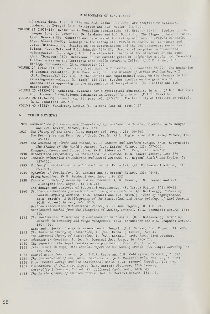 of recent data. (L.I. Dublin and A.J. Lotka) 224-225; Are progressive mutations produced by X-rays? (J.T. Patterson and H.J. Muller) 320-32!. VOLUME 23 (1931-32) Evolution in Mendelian populations. (S. Wright) So-85; Studies on the creeper fowl. 1. Genetics. (W. Landauer and L.C. Dunn) £5; The finger prints of twins. (H.H. Newman) 89; Genetics and cytology of the tetraploid form of Primula, sinensis. (A.S. Sjjmme) 89-90; Linkage in the tetraploid Primula sinensis. (D. de Winton and J.B.S. Haldane) 90; Studies on sex determination and the sex chromosome mechanism in Sciara. (C.W. Metz and M.L. Schmuck) 181-182; Step allelomorphism in Lrosophila melanogaster. (I.J. Agol) 182; The side-chain theory of the structure of the gene. (D.H. Thompson) 182; Behaviour of two mutable genes of Delphinium ajacis. (M. Demerec); Further notes on the Tortricid moth Aaalla aomariaria Zeller. (J.C.F. Fryer) 183; Biology and Mankind. (S.A. McDowall) 362. VOLUME 24 (1932-33) The Declining Birth Rate in Rotterdam. (J. Sanders) 58-59; The mechanism of organic evolution. (C.B. Davenport) 62; The Balance of Births and Deaths, v.2. (R.R. Kuczynski) 309-310; A theoretical and experimental study on the changes in the crossing-over values. (G. Eloff) 335-336; Further studies on the genetics of abnormalities appearing in the descendants of X-rayed mice. (C.C. Little and B.W. MacPheters) 336. VOLUME 25 (1933-34) Genetical evidence for a cytological abnormality in man. (J.B.S. Haldane) 61; A case of conditioned dominance in Drosophila obscura. (F.A.E. Crew) 61. VOLUME 26 (1934-35) Biometrika, 26: part 1-2. 237-238; The fertility of families on relief. (S.A. Stouffer) 306-307. VOLUME 43 (1952) Hereditary Genius. (F. Galton) (2nd ed. repr.) 37. 5. OTHER REVIEWS 1920 Mathematics for Collegiate Students of Agriculture and General Science. (A.M. Kenyon and W.V. Lovitt) Nature, 105: 131. 1927 The Theory of the Gene. (T.H. Morgan) Sci. Prog., 21: 159-160. The Principles and Practice of Yield Trials. (F.L. Engledow and G.U. Yule) Nature, 120: 145-147. 1929 The Balance of Births and Deaths, v. 1: Western and Northern Europe. (R.R. Kuczynski); The Shadow of the World's Future. (G.H. Knibbs) Nature, 123: 357-358. Frequency Curves and Correlation. (W.P. Elderton) Sci. Prog., 23: 349-350. 1930 Mathematics Preparatory to Statistics and Finance. (G.N. Bauer) Nature, 125: 379. 1932 Genetic Principles in Medicine and Social Science. (L. Hogben) Health and Empire, 7: 147-150. 1933 Tables for Statisticians and Biometricians. Parts 1-2. (ed. K. Pearson) Nature, 131: 893-894. 1935 Dynamics of Population. (F. Lorimer and F. Osborn) Nature, 135: 46-48. Biomathematics. (W.M. Feldman) Ann. Eugen., 6: 252. 1938 Twins - a Study of Heredity and Environment. (H.H. Newman, F.N. Freeman and K.J. Holzinger) Ann. Eugen., 8: 216-218. The design and analysis of factorial experiments. (F. Yates) Nature, 142: 90-92. 1940 Statistical Methods for Medical and Biological Students. (G. Dahlberg); Tables of Random Sampling Numbers. (M.G. Kendall and B.B. Smith); Tests of Significance. (J.H. Smith); A Bibliography of the Statistical and Other Writings of Karl Pearson. (G.M. Morant) Nature, 145: 1010. British Association Mathematical Tables, v. 7. Ann. Eugen., 10: 120-121. Statistical Method from the Viewpoint of Quality Control. (W.A. .Shewhart) Nature, 146: 150. 1942 The Fundamental Principles of Mathematical Statistics. (H.H. Wolfenden); Sampling Methods in Forestry and Range Management. (F.X. Schumacher and R.A. Chapman) Nature, 150: 196. Aims and objects of eugenic researches in Bengal. (S.S. Sarkar) Ann. Eugen., 11: 405. 1943 The Advanced Theory of Statistics, 1. (M.G. Kendall) Nature, 152: 431. The Advanced Theory of Statistics, 1. (M.G. Kendall) Camb. Rev., 23rd October. 1948 Advances in Genetics, 1. (ed. M. Demerec) Sci. Prog., 36: 176-177. 1950 The report of the Royal Commission on population. Camb. J., 3: 32-39. 1951 Inheritance in Dogs, with Special Reference to Hunting Breeds. (0. Winge) Heredity, 5: 149-150. 1953 Quantitative Inheritance, (ed. E.C.R. Reeve and C.H. Waddington) Heredity, 7: 293. 1954 The Distribution of the Human Blood Groups. (A.E. Mourant) Brit. Med. J., 2; 1034. 1956 Experimental Design and its Statistical Basis. (D.J. Finney) Heredity, 1C: 275. 1957 Foundations of Inductive Logic. (R.F. Harrod) Observer, 27th January. Scientific Inference, 2nd ed. (H. Jeffreys) Camb. Rev., 18th May. 1958 The Autobiography of Charles Darwin, (ed. N. Barlow) Nature, 182: 71.