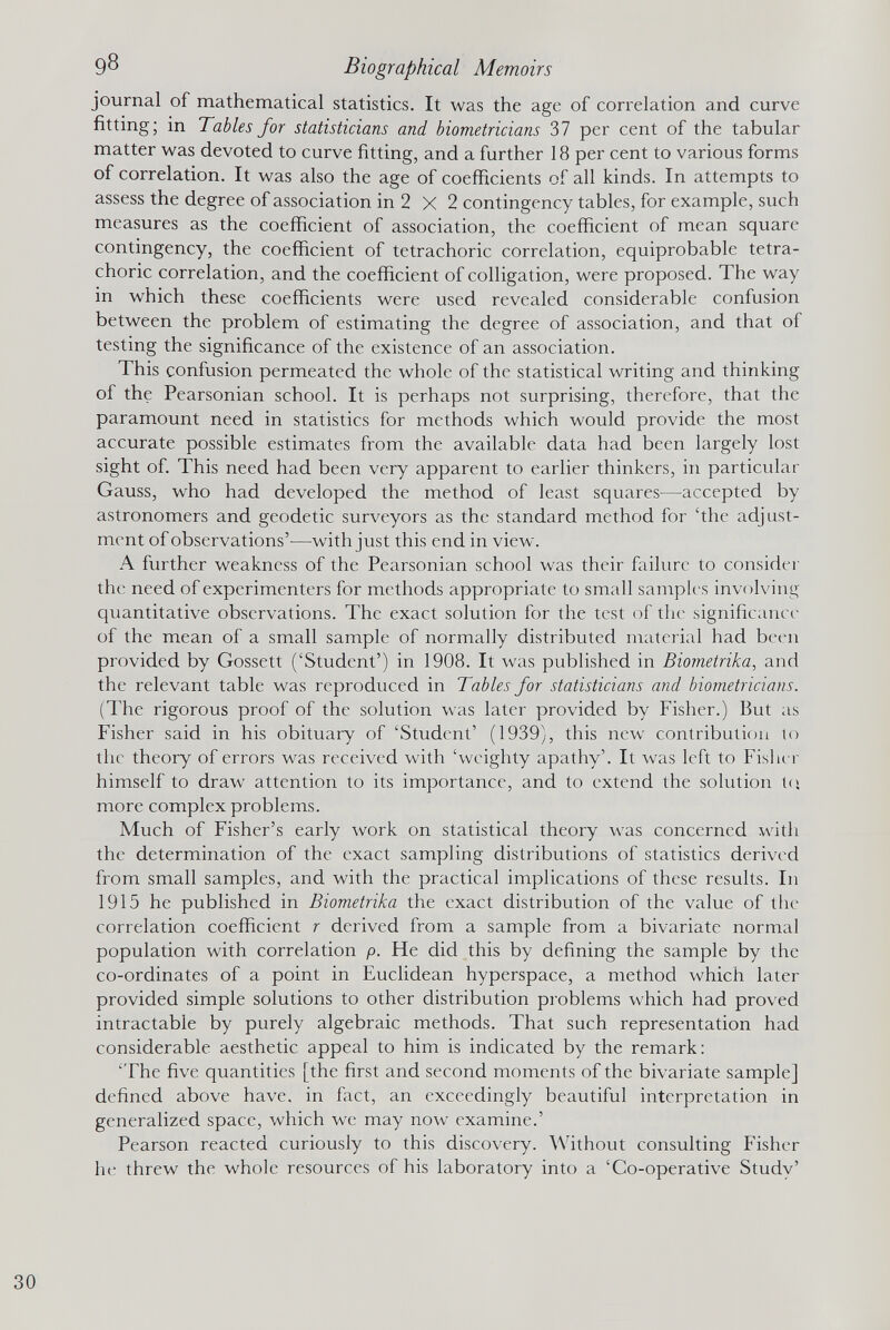 journal of mathematical statistics. It was the age of correlation and curve fitting; in Tables for statisticians and biometricians 37 per cent of the tabular matter was devoted to curve fitting, and a further 18 per cent to various forms of correlation. It was also the age of coefficients of all kinds. In attempts to assess the degree of association in 2 X 2 contingency tables, for example, such measures as the coefficient of association, the coefficient of mean square contingency, the coefficient of tetrachoric correlation, equiprobable tetra- choric correlation, and the coefficient of colligation, were proposed. The way in which these coefficients were used revealed considerable confusion between the problem of estimating the degree of association, and that of testing the significance of the existence of an association. This confusion permeated the whole of the statistical writing and thinking of the Pearsonian school. It is perhaps not surprising, therefore, that the paramount need in statistics for methods which would provide the most accurate possible estimates from the available data had been largely lost sight of. This need had been very apparent to earlier thinkers, in particular Gauss, who had developed the method of least squares—accepted by astronomers and geodetic surveyors as the standard method for ‘the adjust ment of observations’—with just this end in view. A further weakness of the Pearsonian school was their failure to consider the need of experimenters for methods appropriate to small samples involving quantitative observations. The exact solution for the test of the significance of the mean of a small sample of normally distributed material had been provided by Gossett (‘Student’) in 1908. It was published in Biometrika , and the relevant table was reproduced in Tables for statisticians and biornetricians. (The rigorous proof of the solution was later provided by Fisher.) But as Fisher said in his obituary of ‘Student’ (1939), this new contribution to the theory of errors was received with ‘weighty apathy’. It was left to Fisher himself to draw attention to its importance, and to extend the solution to. more complex problems. Much of Fisher’s early work on statistical theory was concerned with the determination of the exact sampling distributions of statistics derived from small samples, and with the practical implications of these results. In 1915 he published in Biometrika the exact distribution of the value of the correlation coefficient r derived from a sample from a bivariate normal population with correlation p. He did this by defining the sample by the co-ordinates of a point in Euclidean hyperspace, a method which later provided simple solutions to other distribution problems which had proved intractable by purely algebraic methods. That such representation had considerable aesthetic appeal to him is indicated by the remark: ‘The five quantities [the first and second moments of the bivariate sample] defined above have, in fact, an exceedingly beautiful interpretation in generalized space, which we may now examine.’ Pearson reacted curiously to this discovery. Without consulting Fisher he threw the whole resources of his laboratory into a ‘Co-operative Study’