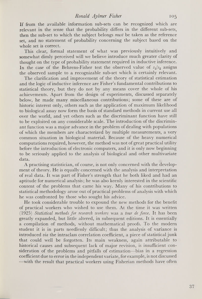 If from the available information sub-sets can be recognized which are relevant in the sense that the probability differs in the different sub-sets, then the sub-set to which the subject belongs must be taken as the reference set, and no statement of probability concerning the subject based on the whole set is correct. This clear, formal statement of what was previously intuitively and somewhat dimly perceived will we believe introduce much greater clarity of thought on the type of probability statement required in inductive inference. In the case of the Behrens-Fisher test the observed value of sjs 2 assigns the observed sample to a recognizable sub-set which is certainly relevant. The clarification and improvement of the theory of statistical estimation and the logic of inductive inference are Fisher’s fundamental contributions to statistical theory, but they do not by any means cover the whole of his achievements. Apart from the design of experiments, discussed separately below, he made many miscellaneous contributions; some of these are of historic interest only, others such as the application of maximum likelihood to biological assay now form the basis of standard methods in current use all over the world, and yet others such as the discriminant function have still to be exploited on any considerable scale. The introduction of the discrimin ant function was a major advance in the problem of dealing with populations of which the members are characterized by multiple measurements, a very common situation in biological material. Because of the heavy numerical computations required, however, the method was not of great practical utility before the introduction of electronic computers, and it is only now beginning to be seriously applied to the analysis of biological and other multivariate data. A practising statistician, of course, is not only concerned with the develop ment of theory. He is equally concerned with the analysis and interpretation of real data. It was part of Fisher’s strength that he both liked and had an aptitude for numerical analysis; he was also keenly interested in the scientific content of the problems that came his way. Many of his contributions to statistical methodology arose out of practical problems of analysis with which he was confronted by those who sought his advice. He took considerable trouble to expound the new methods for the benefit of practical workers who wished to use them. At the time it was written (1925) Statistical methods for research workers was a tour de force. It has been greatly expanded, but little altered, in subsequent editions. It is essentially a compilation of methods, without mathematical proofs. To the modern student it is in parts needlessly difficult; thus the analysis of variance is introduced via the intraclass correlation coefficient, a piece of statistical junk that could well be forgotten. Its main weakness, again attributable to historical causes and subsequent lack of major revision, is insufficient con sideration of the problems and pitfalls of estimation—bias in a regression coefficient due to error in the independent variate, for example, is not discussed —with the result that practical workers using Fisherian methods have often