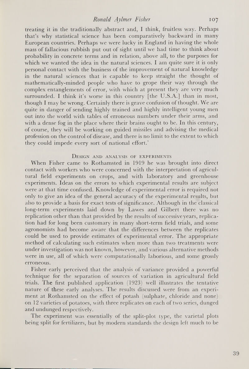 treating it in the traditionally abstract and, I think, fruitless way. Perhaps that’s why statistical science has been comparatively backward in many European countries. Perhaps we were lucky in England in having the whole mass of fallacious rubbish put out of sight until we had time to think about probability in concrete terms and in relation, above all, to the purposes for which we wanted the idea in the natural sciences. I am quite sure it is only personal contact with the business of the improvement of natural knowledge in the natural sciences that is capable to keep straight the thought of mathematically-minded people who have to grope their way through the complex entanglements of error, with which at present they are very much surrounded. I think it’s worse in this country [the U.S.A.] than in most, though I may be wrong. Certainly there is grave confusion of thought. We are quite in danger of sending highly trained and highly intelligent young men out into the world with tables of erroneous numbers under their arms, and with a dense fog in the place where their brains ought to be. In this century, of course, they will be working on guided missiles and advising the medical profession on the control of disease, and there is no limit to the extent to which they could impede every sort of national effort.’ Design and analysis of experiments When Fisher came to Rothamsted in 1919 he was brought into direct contact with workers who were concerned with the interpretation of agricul tural field experiments on crops, and with laboratory and greenhouse experiments. Ideas on the errors to which experimental results are subject were at that time confused. Knowledge of experimental error is required not only to give an idea of the general accuracy of the experimental results, but also to provide a basis for exact tests of significance. Although in the classical long-term experiments laid down by Lawes and Gilbert there was no replication other than that provided by the results of successive years, replica tion had for long been customary in many short-term field trials, and some agronomists had become aware that the differences between the replicates could be used to provide estimates of experimental error. The appropriate method of calculating such estimates when more than two treatments were under investigation was not known, however, and various alternative methods were in use, all of which were computationally laborious, and some grossly erroneous. Fisher early perceived that the analysis of variance provided a powerful technique for the separation of sources of variation in agricultural field trials. The first published application (1923) well illustrates the tentative nature of these early analyses. The results discussed were from an experi ment at Rothamsted on the effect of potash (sulphate, chloride and none) on 12 varieties of potatoes, with three replicates on each of two series, dunged and undunged respectively. The experiment was essentially of the split-plot type, the varietal plots being split for fertilizers, but by modern standards the design left much to be