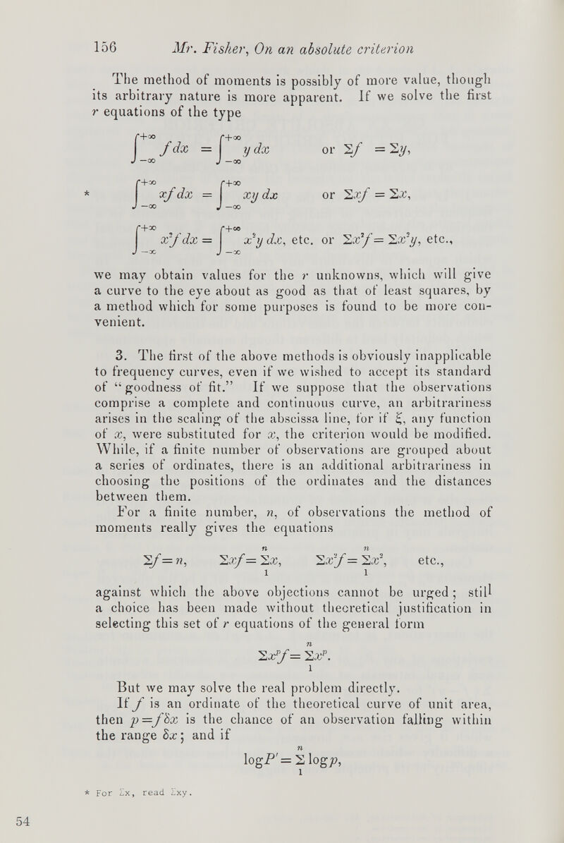 The method of moments is possibly of more value, though its arbitrary nature is more apparent. If we solve the first r equations of the type r+oo M-oo f dx = y dx or 2/ = 2y, J —00 J —00 * or Sx/ = Sjc, f +eo , , , x‘y dx, etc. or 2x’/= 2x4/, etc., J —00 we may obtain values for the r unknowns, which will give a curve to the eye about as good as that of least squares, by a method which for some purposes is found to be more con venient. 3. The first of the above methods is obviously inapplicable to frequency curves, even if we wished to accept its standard of “goodness of fit.” If we suppose that the observations comprise a complete and continuous curve, an arbitrariness arises in the scaling of the abscissa line, for if £, any function of x, were substituted for x, the criterion would be modified. While, if a finite number of observations are grouped about a series of ordinates, there is an additional arbitrariness in choosing the positions of the ordinates and the distances between them. For a finite number, n , of observations the method of moments really gives the equations n n 2 f=n , 22 ^= 2x, 2xy=2x 2 , etc., i i against which the above objections cannot be urged; still a choice has been made without theoretical justification in selecting this set of r equations of the general form 2 F/ = 2 x p . i But we may solve the real problem directly. If f is an ordinate of the theoretical curve of unit area, then p=/8x is the chance of an observation falling within the range 8x‘ and if n logP = 2 logy>, i * * For Zx, read Ixy.