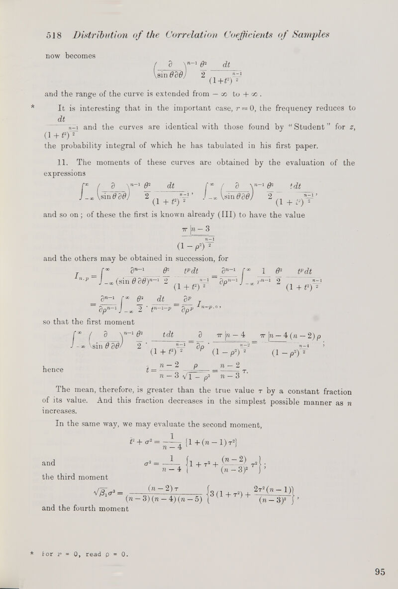 now becomes a c <u sin OdOj 2 n -1 (1+i 2 )^ and the range of the curve is extended from — co to + go . * It is interesting that in the important case, r — 0, the frequency reduces to dt n-q and the curves are identical with those found by “ Student ” for z, (1+t 2 ) 2 the probability integral of which he has tabulated in his first paper. 11. The moments of these curves are obtained by the evaluation of the expressions r ( J -oo Vsin f d Y*- 1 C dt ode d \» -1 Of 1 tdt 2 «j-i > (1 + if 2 (1 + i 2 ) 2 and so on; of these the first is known already (III) to have the value |n - 3 IT 71 — 1 (1 -P-) 2 and the others may be obtained in succession, for a”“ 1 C- t p dt _ a™“ 1 f“ 1 0 2 t p dt \n —1 o «-i ~~ ?n n ~ 1 / r n_1 ’ (1 + t 2 )^ ° P J -* ^n.p = I (sin 0 d6) n (1 + i 2 ) a p n ~C -oo 2 ' t n so that the first moment a™-» f°° 0 2 dt _ d p ~2 ' fTi-i-p~‘dpP n ~P- n> /: a \ n_i e 2 tdt 2 '(i+ t<C d p d 3 it [re — 4 7t |n — 4 (n — 2) p n — 4 > (1 - p 2 ) 2 n-2 2 hence ¿ = n _ 2 71—2 77 3 q — 77 — 3 The mean, therefore, is greater than the true value t by a constant fraction of its value. And this fraction decreases in the simplest possible manner as n increases. In the same way, we may evaluate the second moment, t l and the third moment 77' = 77 — 4 l + T > + <—> ^ (77 - 3) 2 njQ 0.3 _ (77 2) T (77 — 3) (77 — 4) (77 — 5) and the fourth moment 3 (1 + t 2 ) + 2t 2 (77- 1) (n-S) 2 {’ * for r = 0, read p = 0.