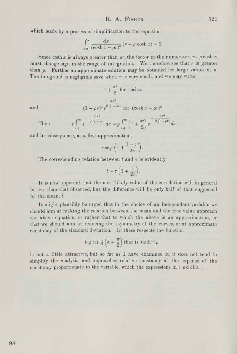 which leads by a process of simplification to the equation f ; r—■ (r — p cosh #) = 0. Jo (cosh x — pr) n v r 1 Since cosh# is always greater than pr, the factor in the numerator, r—pcosh#, must change sign in the range of integration. We therefore see that r is greater than p. Further an approximate solution may be obtained for large values of n. The integrand is negligible save when x is very small, and we may write x 2 1 + — for cosh x ¿d and (1 — prYe 21 ' 1 pr ^ for (cosh# — pr) n . Then r e ' o TlX 2 2 (f-pr) dx and in consequence, as a first approximation, , . 1 - r 2 ' '2V The corresponding relation between t and t is evidently 1 :imation, Ksv)- e 2{1 - pr) dx, t = T 1 + 2 n It is now apparent that the most likely value of the correlation will in general be less than that observed, but the difference will be only half of that suggested by the mean, t. It might plausibly be urged that in the choice of an independent variable we should aim at making the relation between the mean and the true value approach the above equation, or rather that to which the above is an approximation, or that we should aim at reducing the asymmetry of the curves, or at approximate constancy of the standard deviation. In these respects the function log tan \ [a. + that is, tanh -1 p is not a little attractive, but so far as I have examined it, it does not tend to simplify the analysis, and approaches relative constancy at the expense of the constancy proportionate to the variable, which the expressions in t exhibit .