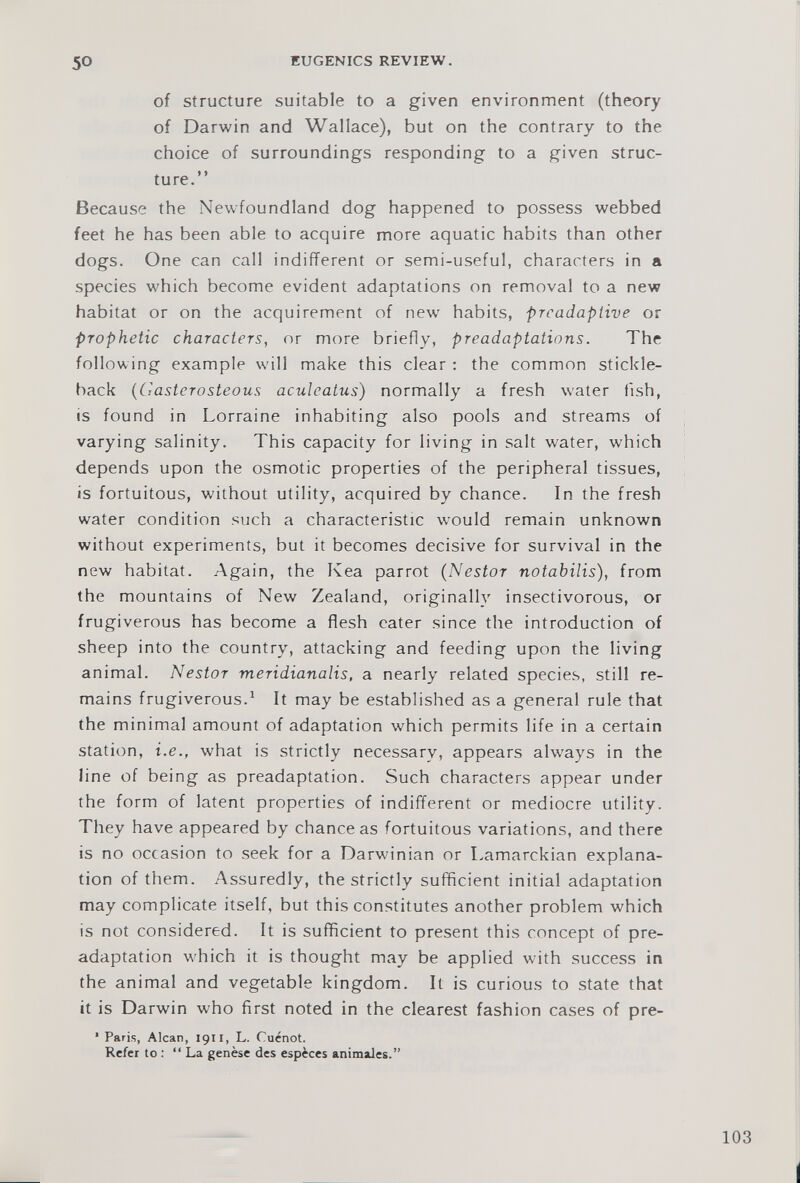 of structure suitable to a given environment (theory of Darwin and Wallace), but on the contrary to the choice of surroundings responding to a given struc ture.” Because the Newfoundland dog happened to possess webbed feet he has been able to acquire more aquatic habits than other dogs. One can call indifferent or semi-useful, characters in a species which become evident adaptations on removal to a new habitat or on the acquirement of new habits, prcadaptive or prophetic characters, or more briefly, preadaptations. The following example will make this clear : the common stickle back ( Castcrosteous aculeatus ) normally a fresh water fish, is found in Lorraine inhabiting also pools and streams of varying salinity. This capacity for living in salt water, which depends upon the osmotic properties of the peripheral tissues, is fortuitous, without utility, acquired by chance. In the fresh water condition such a characteristic would remain unknown without experiments, but it becomes decisive for survival in the new habitat. Again, the Kea parrot ( Nestor notabilis), from the mountains of New Zealand, originally insectivorous, or frugiverous has become a flesh eater since the introduction of sheep into the country, attacking and feeding upon the living animal. Nestor meridianalis, a nearly related species, still re mains frugiverous. 1 It may be established as a general rule that the minimal amount of adaptation which permits life in a certain station, i.e., what is strictly necessary, appears always in the line of being as preadaptation. Such characters appear under the form of latent properties of indifferent or mediocre utility. They have appeared by chance as fortuitous variations, and there is no occasion to seek for a Darwinian or Lamarckian explana tion of them. Assuredly, the strictly sufficient initial adaptation may complicate itself, but this constitutes another problem which is not considered. It is sufficient to present this concept of pre adaptation which it is thought may be applied with success in the animal and vegetable kingdom. It is curious to state that it is Darwin who first noted in the clearest fashion cases of pre- ' Paris, Alcan, 1911, L. Cuénot. Refer to : “La genèse des espèces animales.”