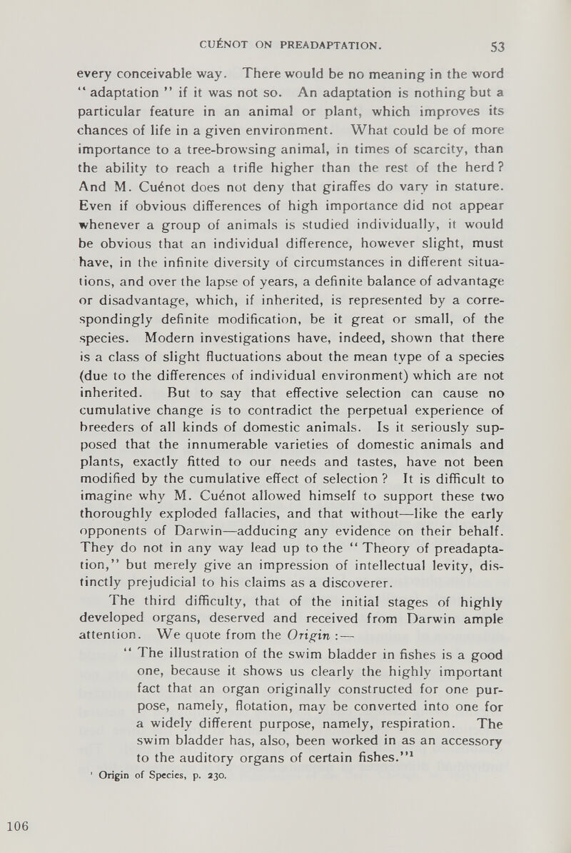 every conceivable way. There would be no meaning in the word “ adaptation ” if it was not so. An adaptation is nothing but a particular feature in an animal or plant, which improves its chances of life in a given environment. What could be of more importance to a tree-browsing animal, in times of scarcity, than the ability to reach a trifle higher than the rest of the herd? And M. Cu^not does not deny that giraffes do vary in stature. Even if obvious differences of high importance did not appear whenever a group of animals is studied individually, it would be obvious that an individual difference, however slight, must have, in the infinite diversity of circumstances in different situa tions, and over the lapse of years, a definite balance of advantage or disadvantage, which, if inherited, is represented by a corre spondingly definite modification, be it great or small, of the species. Modern investigations have, indeed, shown that there is a class of slight fluctuations about the mean type of a species (due to the differences of individual environment) which are not inherited. But to say that effective selection can cause no cumulative change is to contradict the perpetual experience of breeders of all kinds of domestic animals. Is it seriously sup posed that the innumerable varieties of domestic animals and plants, exactly fitted to our needs and tastes, have not been modified by the cumulative effect of selection ? It is difficult to imagine why M. Cu^not allowed himself to support these two thoroughly exploded fallacies, and that without—like the early opponents of Darwin—adducing any evidence on their behalf. They do not in any way lead up to the “ Theory of preadapta tion,” but merely give an impression of intellectual levity, dis tinctly prejudicial to his claims as a discoverer. The third difficulty, that of the initial stages of highly developed organs, deserved and received from Darwin ample attention. We quote from the Origin : — The illustration of the swim bladder in fishes is a good one, because it shows us clearly the highly important fact that an organ originally constructed for one pur pose, namely, flotation, may be converted into one for a widely different purpose, namely, respiration. The swim bladder has, also, been worked in as an accessory to the auditory organs of certain fishes.” 1 ’ Origin of Species, p. 230 .