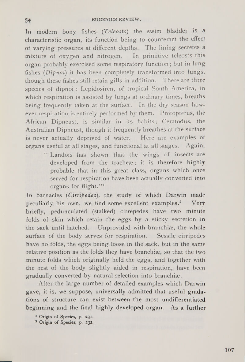 In modern bony fishes ( Teleosts ) the swim bladder is a characteristic organ, its function being to counteract the effect of varying pressures at different depths. The lining secretes a mixture of oxygen and nitrogen. In primitive teleosts this organ probably exercised some respiratory function ; but in lung fishes ( Dipnoi ) it has been completely transformed into lungs, though these fishes still retain gills in addition. There are three species of dipnoi : Lepidosiren, of tropical South America, in which respiration is assisted by lungs at ordinary times, breaths being frequently taken at the surface. In the dry season how ever respiration is entirely performed by them. Protopterus, the African Dipneust, is similar in its habits; Ceratodus, the Australian Dipneust, though it frequently breathes at the surface is never actually deprived of water. Here are examples of organs useful at all stages, and functional at all stages. Again, “ Landois has shown that the wings of insects are developed from the tracheae; it is therefore highly probable that in this great class, organs which once served for respiration have been actually converted into organs for flight.” 1 In barnacles ( Cirripedes ), the study of which Darwin made peculiarly his own, we find some excellent examples. 2 Very briefly, pedunculated (stalked) cirrepedes have two minute folds of skin which retain the eggs by a sticky secretion in the sack until hatched. Unprovided with branchiae, the whole surface of the body serves for respiration. Sessile cirripedes have no folds, the eggs being loose in the sack, but in the same relative position as the folds they have branchiae, so that the two minute folds which originally held the eggs, and together with the rest of the body slightly aided in respiration, have been gradually converted by natural selection into branchiae. After the large number of detailed examples which Darwin gave, it is, we suppose, universally admitted that useful grada tions of structure can exist between the most undifferentiated beginning and the final highly developed organ. As a further 1 Origin of Species, p. 231 . s Origin of Species, p. 232 .