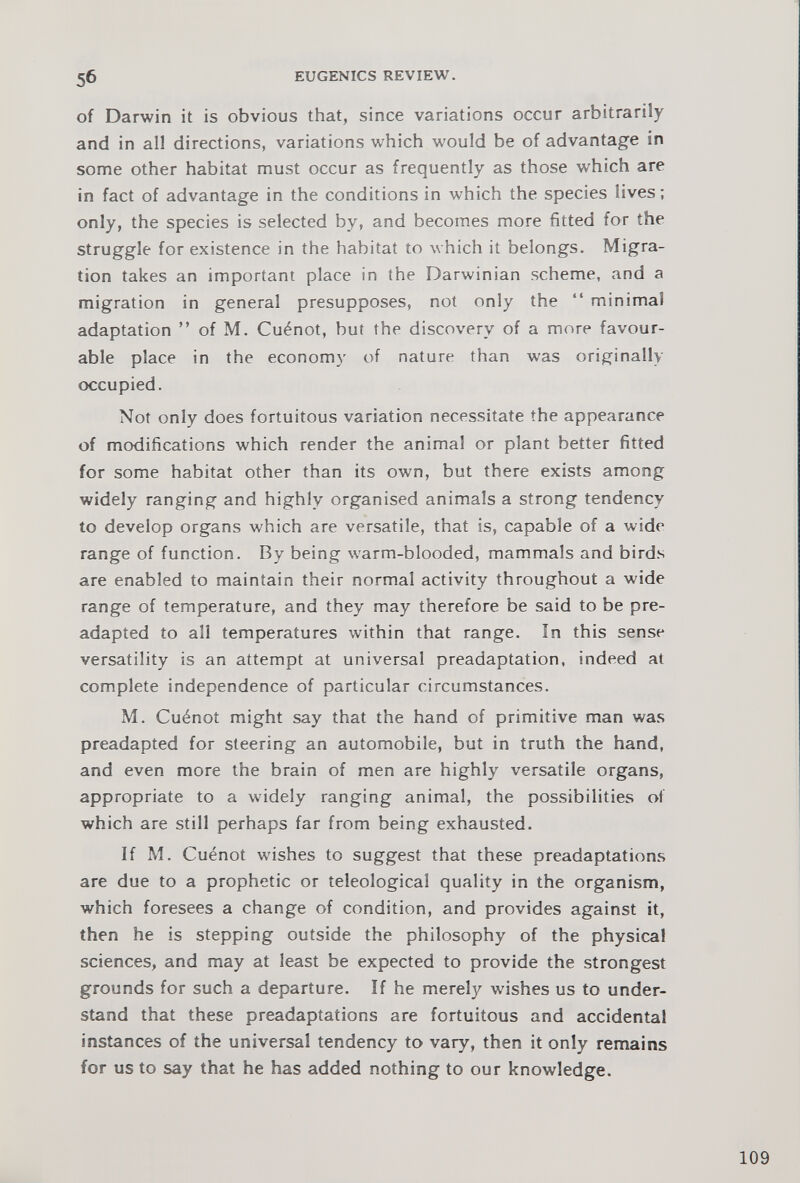 of Darwin it is obvious that, since variations occur arbitrarily and in all directions, variations which would be of advantage in some other habitat must occur as frequently as those which are in fact of advantage in the conditions in which the species lives; only, the species is selected by, and becomes more fitted for the struggle for existence in the habitat to which it belongs. Migra tion takes an important place in the Darwinian scheme, and a migration in general presupposes, not only the “ minimal adaptation ” of M. Cu 4 not, but the discovery of a more favour able place in the economy of nature than was originally occupied. Not only does fortuitous variation necessitate the appearance of modifications which render the animal or plant better fitted for some habitat other than its own, but there exists among widely ranging and highly organised animals a strong tendency to develop organs which are versatile, that is, capable of a wide range of function. By being warm-blooded, mammals and birds are enabled to maintain their normal activity throughout a wide range of temperature, and they may therefore be said to be pre adapted to all temperatures within that range. In this sense versatility is an attempt at universal preadaptation, indeed at complete independence of particular circumstances. M. Cu6not might say that the hand of primitive man was preadapted for steering an automobile, but in truth the hand, and even more the brain of men are highly versatile organs, appropriate to a widely ranging animal, the possibilities of which are still perhaps far from being exhausted. If M. Cu^not wishes to suggest that these preadaptations are due to a prophetic or teleological quality in the organism, which foresees a change of condition, and provides against it, then he is stepping outside the philosophy of the physical sciences, and may at least be expected to provide the strongest grounds for such a departure. If he merely washes us to under stand that these preadaptations are fortuitous and accidental instances of the universal tendency to vary, then it only remains for us to say that he has added nothing to our knowledge.