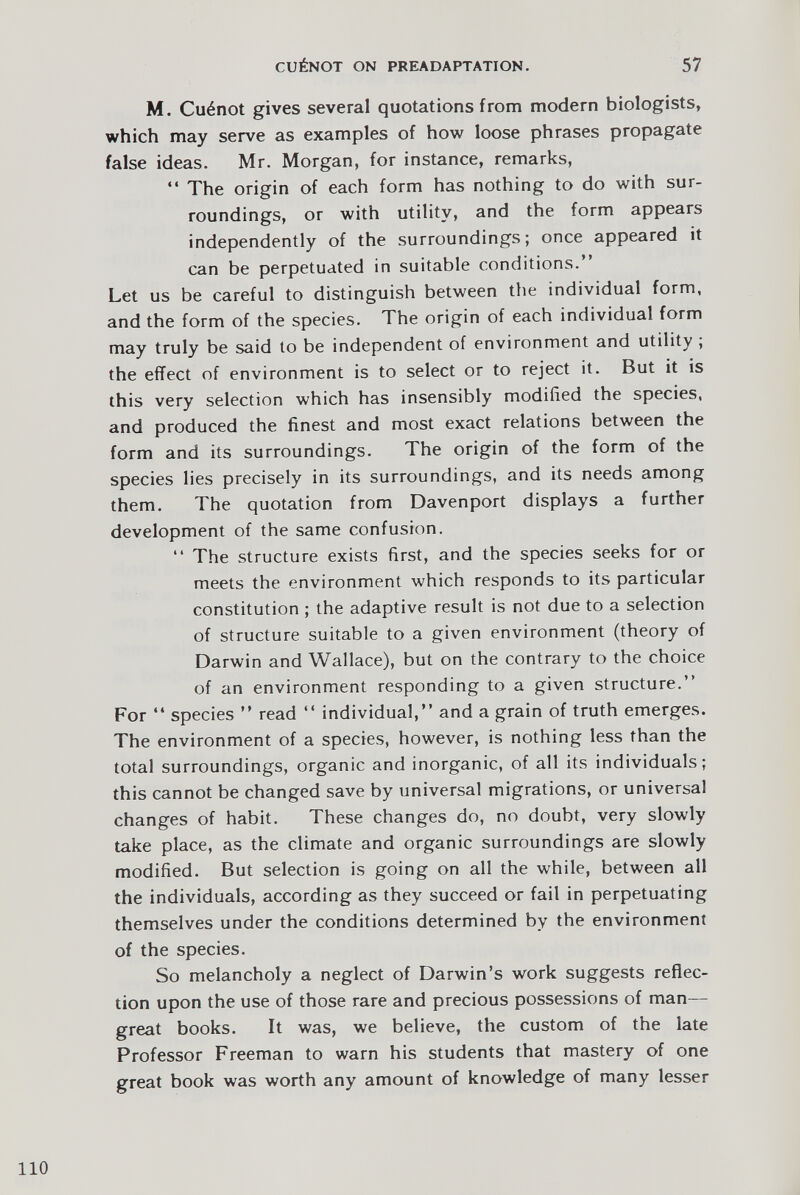 M. Cu6not gives several quotations from modern biologists, which may serve as examples of how loose phrases propagate false ideas. Mr. Morgan, for instance, remarks, “ The origin of each form has nothing to do with sur roundings, or with utility, and the form appears independently of the surroundings; once appeared it can be perpetuated in suitable conditions.” Let us be careful to distinguish between the individual form, and the form of the species. The origin of each individual form may truly be said to be independent of environment and utility ; the effect of environment is to select or to reject it. But it is this very selection which has insensibly modified the species, and produced the finest and most exact relations between the form and its surroundings. The origin of the form of the species lies precisely in its surroundings, and its needs among them. The quotation from Davenport displays a further development of the same confusion. “ The structure exists first, and the species seeks for or meets the environment which responds to its particular constitution ; the adaptive result is not due to a selection of structure suitable to a given environment (theory of Darwin and Wallace), but on the contrary to the choice of an environment responding to a given structure.” For “ species ” read “ individual,” and a grain of truth emerges. The environment of a species, however, is nothing less than the total surroundings, organic and inorganic, of all its individuals; this cannot be changed save by universal migrations, or universal changes of habit. These changes do, no doubt, very slowly take place, as the climate and organic surroundings are slowly modified. But selection is going on all the while, between all the individuals, according as they succeed or fail in perpetuating themselves under the conditions determined by the environment of the species. So melancholy a neglect of Darwin’s work suggests reflec tion upon the use of those rare and precious possessions of man- great books. It was, we believe, the custom of the late Professor Freeman to warn his students that mastery of one great book was worth any amount of knowledge of many lesser