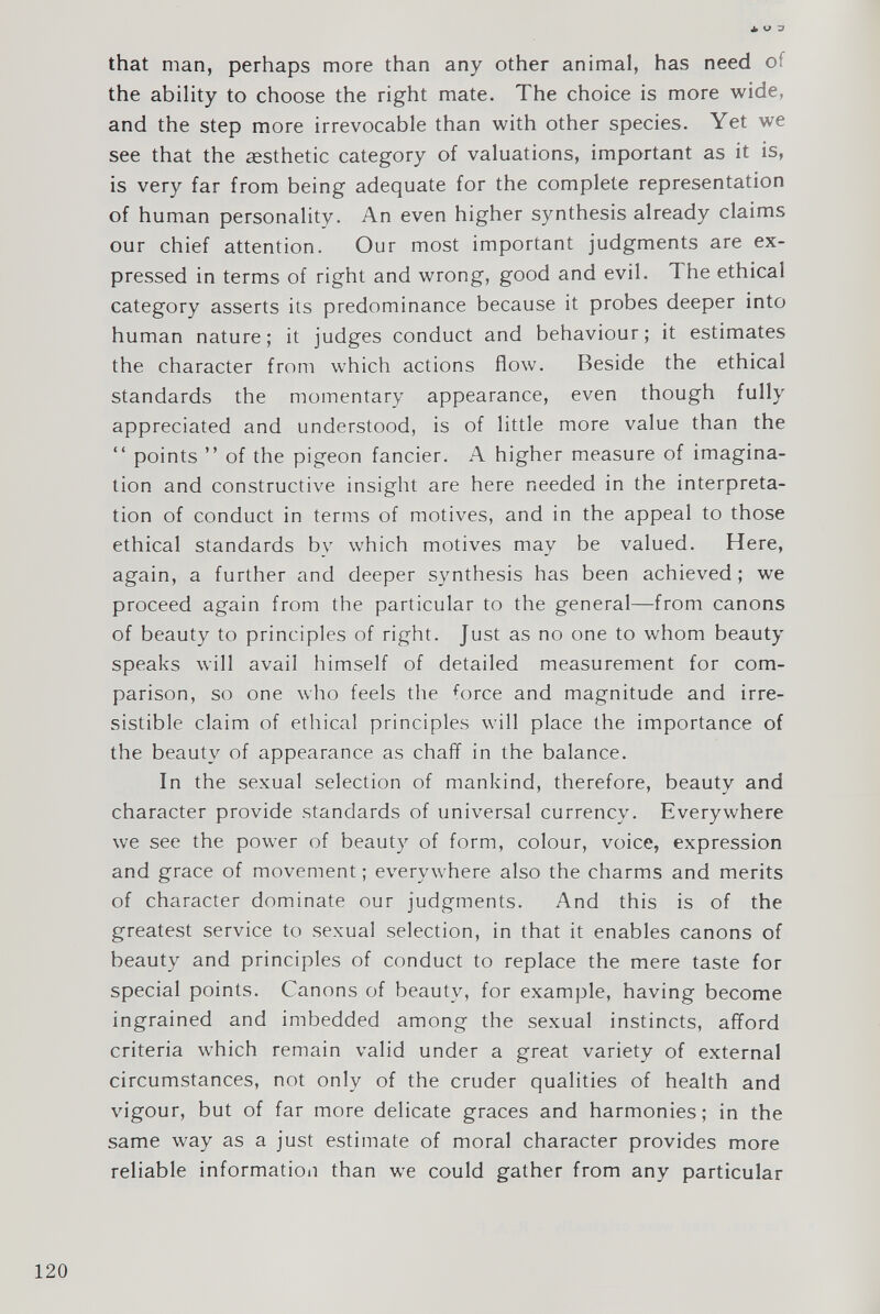 that man, perhaps more than any other animal, has need of the ability to choose the right mate. The choice is more wide, and the step more irrevocable than with other species. Yet we see that the aesthetic category of valuations, important as it is, is very far from being adequate for the complete representation of human personality. An even higher synthesis already claims our chief attention. Our most important judgments are ex pressed in terms of right and wrong, good and evil. The ethical category asserts its predominance because it probes deeper into human nature; it judges conduct and behaviour; it estimates the character from which actions flow. Beside the ethical standards the momentary appearance, even though fully appreciated and understood, is of little more value than the “ points ” of the pigeon fancier. A higher measure of imagina tion and constructive insight are here needed in the interpreta tion of conduct in terms of motives, and in the appeal to those ethical standards by which motives may be valued. Here, again, a further and deeper synthesis has been achieved; we proceed again from the particular to the general—from canons of beauty to principles of right. Just as no one to whom beauty speaks will avail himself of detailed measurement for com parison, so one who feels the f orce and magnitude and irre sistible claim of ethical principles will place the importance of the beauty of appearance as chaff in the balance. In the sexual selection of mankind, therefore, beauty and character provide standards of universal currency. Everywhere we see the power of beauty of form, colour, voice, expression and grace of movement; everywhere also the charms and merits of character dominate our judgments. And this is of the greatest service to sexual selection, in that it enables canons of beauty and principles of conduct to replace the mere taste for special points. Canons of beauty, for example, having become ingrained and imbedded among the sexual instincts, afford criteria which remain valid under a great variety of external circumstances, not only of the cruder qualities of health and vigour, but of far more delicate graces and harmonies; in the same way as a just estimate of moral character provides more reliable information than we could gather from any particular