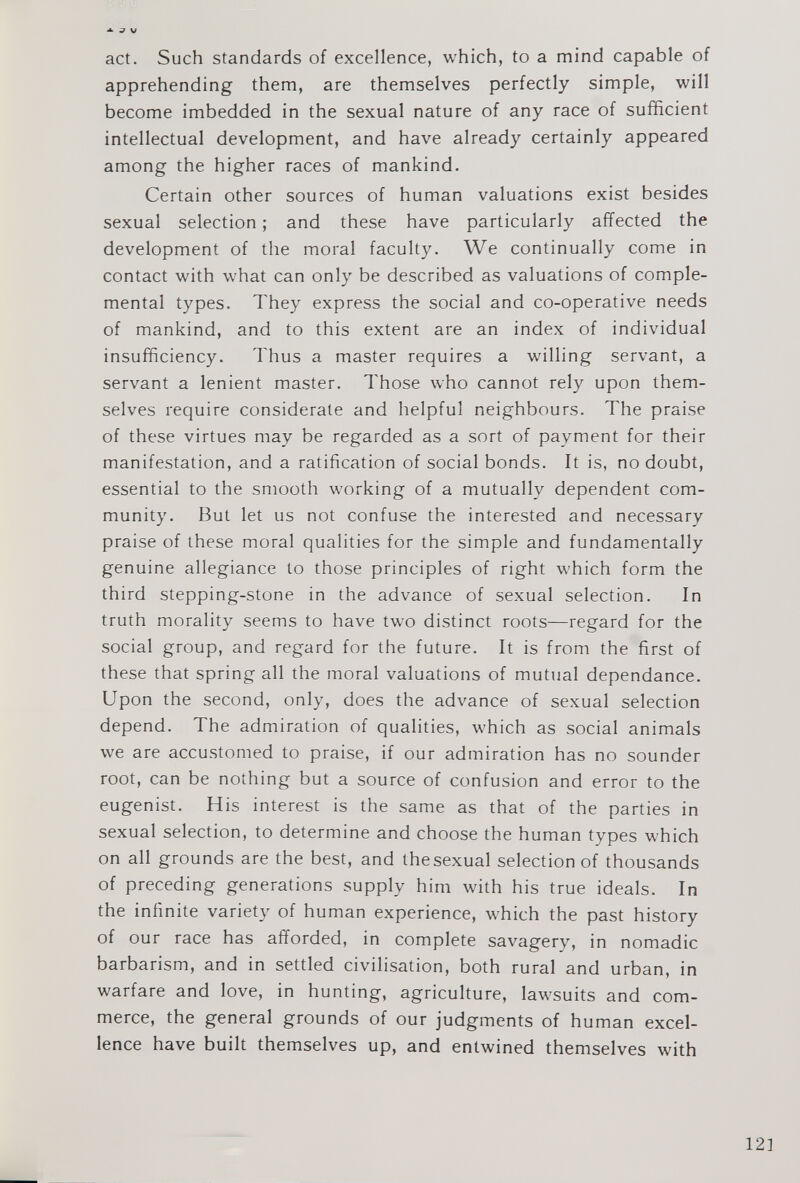 act. Such standards of excellence, which, to a mind capable of apprehending them, are themselves perfectly simple, will become imbedded in the sexual nature of any race of sufficient intellectual development, and have already certainly appeared among the higher races of mankind. Certain other sources of human valuations exist besides sexual selection; and these have particularly affected the development of the moral faculty. We continually come in contact with what can only be described as valuations of comple- mental types. They express the social and co-operative needs of mankind, and to this extent are an index of individual insufficiency. Thus a master requires a willing servant, a servant a lenient master. Those who cannot rely upon them selves require considerate and helpful neighbours. The praise of these virtues may be regarded as a sort of payment for their manifestation, and a ratification of social bonds. It is, no doubt, essential to the smooth working of a mutually dependent com munity. But let us not confuse the interested and necessary praise of these moral qualities for the simple and fundamentally genuine allegiance to those principles of right which form the third stepping-stone in the advance of sexual selection. In truth morality seems to have two distinct roots—regard for the social group, and regard for the future. It is from the first of these that spring all the moral valuations of mutual dependance. Upon the second, only, does the advance of sexual selection depend. The admiration of qualities, which as social animals we are accustomed to praise, if our admiration has no sounder root, can be nothing but a source of confusion and error to the eugenist. His interest is the same as that of the parties in sexual selection, to determine and choose the human types which on all grounds are the best, and thesexual selection of thousands of preceding generations supply him with his true ideals. In the infinite variety of human experience, which the past history of our race has afforded, in complete savagery, in nomadic barbarism, and in settled civilisation, both rural and urban, in warfare and love, in hunting, agriculture, lawsuits and com merce, the general grounds of our judgments of human excel lence have built themselves up, and entwined themselves with