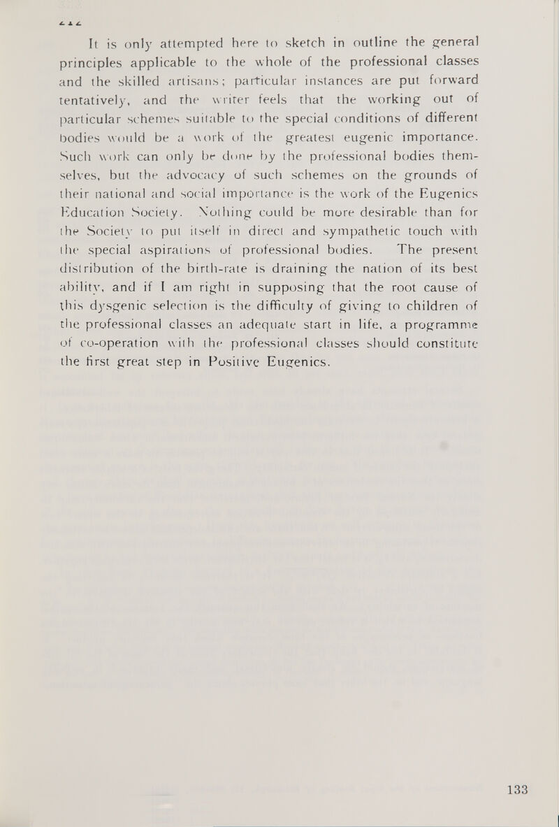 It is only attempted here to sketch in outline the general principles applicable to the whole of the professional classes and the skilled artisans; particular instances are put forward tentatively, and the writer feels that the working out of particular schemes suitable to the special conditions of different bodies would be a work of the greatest eugenic importance. Such work can only be done by the professional bodies them selves, but the advocacy of such schemes on the grounds of their national and social importance is the work of the Eugenics Education Society. Nothing could be more desirable than for the Society to put itself in direct and sympathetic touch with the special aspirations of professional bodies. The present distribution of the birth-rate is draining the nation of its best ability, and if I am right in supposing that the root cause of this dysgenic selection is the difficulty of giving to children of the professional classes an adequate start in life, a programme ot co-operation with the professional classes should constitute the first great step in Positive Eugenics.