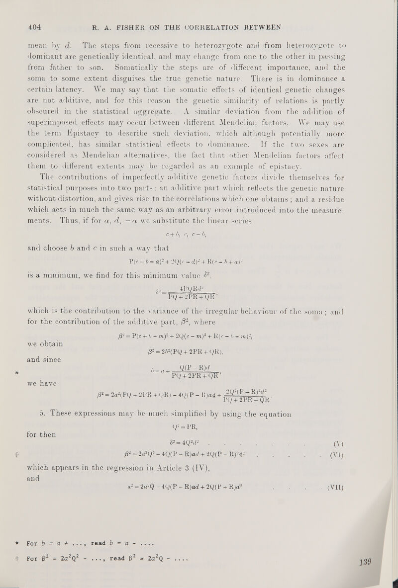 mean by d. The steps from recessive to heterozygote and from heteroxygote to dominant are genetically identical, and may change from one to the other in passing from father to son. Somatically the steps are of different importance, and the soma to some extent disguises the true genetic nature. There is in dominance a certain latency. We may say that the somatic effects of identical genetic changes are not additive, and for this reason the genetic similarity of relations is partly obscured in the statistical aggregate. A similar deviation from the addition of superimposed effects may occur between different Mendelian factors. We may use the term Epistacy to describe such deviation, which although potentially more complicated, has similar statistical effects to dominance. If the two sexes are considered as Mendelian alternatives, the fact that other Mendelian factors affect them to different extents may be regarded as an example of epistacy. The contributions of imperfectly additive genetic factors divide themselves for statistical purposes into two parts : an additive part which reflects the genetic nature without distortion, and gives rise to the correlations which one obtains ; and a residue which acts in much the same wav as an arbitrary error introduced into the measure ments. Thus, if for a, d, - a we substitute the linear series C + h, i •, C - b , and choose b and c in such a way that P(r + b — a) + - d)‘ + R(' É - b + a)- is a minimum, we find for this minimum -value d 2 . ... 41 \)K-/- “ I’Q + 2 PR + g>R ’ which is the contribution to the variance of tin- irregular behaviour of the soma; and for the contribution of the additive part, /3 2 , where we obtain and since * we have /3- = P(e + b - m ) 2 + 2y(c - m ) 2 + R(c - b- m)-, P'- = 2/r(Pg) + 2PR + yK). b — <( + . Q(P - R)</ P(,i + 2PR + QR ’ /? 2 = 2a 2 (Pq> + 2PR + < iR) - 4Q(P - 1! )ad + 2Q-(P — Rfd- l’Q + 2PR + QR ' 5. These expressions may be much simplified by using the equation for then t ()-’= PR, 8 2 = 4Q 2 (f' J . p- = 2a 2 g 2 - 4Q(P - R)a</ + 2Q(P - R) 2 4- which appears in the regression in Article 3 (IV), and a- = 2a'-’Q - 4y(P - R )ad + 2q)(P + Rjd 2 * (V) (VI) (VII) * For b = a + ..., read b = a - .... + For 6 2 = 2a 2 Q 2 - .... read B 2 =- 2a 2 Q - 139