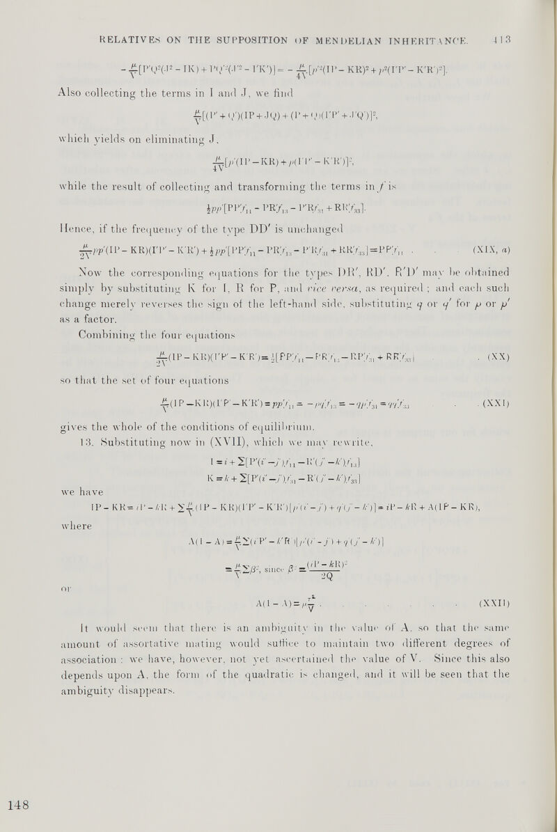 -^i[P’02(.|2-iK) + l\)'-(.r-- l'K')]= - j^.[/>' 2 (IP- KR) 2 + ;) 2 (I'P'- K'R') 2 ]. Also collecting the terms in I and J, we find £[(P' + q>')(IP + JQ) + (P + qi)(rP' + .rQ')] 2 , which yields on eliminating J. -fi-[;/(IP-KR) + /Hl'P'-K'R')] : , 4 V while the result of collecting and transforming the terms in/is J w /[PPV n - PR/ 1:i -P'R; 3 ,+RRV M ]. lienee, if the frequency of the type DD' is unchanged (It 1- KR)(IT>'— K'R') + ¿Pil/P/i — PRy i3 — P'R.Aji + RR7; n ]=PPyi l . . (XIX, a) Now the corresponding equations for the types D1V, HD'. P/lP may he obtained simply by substituting K for I, R for P, and vice versa, as required ; and each such change merely reverses the sign of the left-hand side, substituting 7 or </ for p or p as a factor. Combining the four equations ^fi(lP- KR)(I'P' — K'R')= ¿[PPy'j, — PR/,.. — RPY 3 , + RRmj . (XX) so that the set of four eqnations ii(IP —KR)(PP' — K'R') —pp'/ lt * -//>!»= -(M/s! *9'//™ • (XXI) gives the whole of the conditions of equilibrium. 13. Substituting now in (XVII), which we may rewrite, \-i+ 2[P'(* —j‘)A l -R'(/ K = k + 2[P' (i! -/)/■, - R'(./ - /r')/ 33 ] we have IP- KR=<P-/,-R + 2^(IP- K R)(1'P' - K'R') {)>'( 1' -./) + 7(7 - /■•')] = ¿1' - A-R + A( IP - K R ), where A(1 - A) = y>—( i'P' - k' R')L- /> + ?'(/ - V)] /ip (/1—/civ)” = /N/1-, Since /5 - — or A( 1 - A) = (XXII) It would seem that there is an ambiguity in the value of A. so that the same amount of assortative mating would suffice to maintain two different degrees of association : we have, however, not yet ascertained the value of V. Since this also depends upon A. the form of the quadratic is changed, and it will be seen that the ambiguity disappears.