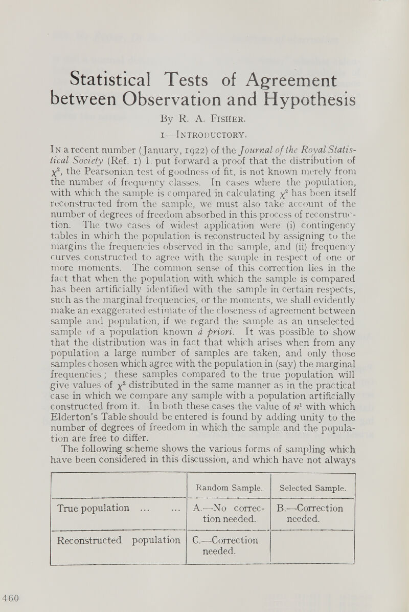 Statistical Tests of Agreement between Observation and Hypothesis By R. A. Fisher. i Introductory. In a recent number (January, 1922) of the Journal of the Royal Statis tical Society (Ref. 1) I put forward a proof that the distribution of X 2 , the Pearsonian test of goodness of fit, is not known merely from the number of frequency classes. In cases where the population, with which the sample is compared in calculating y 2 has been itself reconstructed from the sample, we must also take account of the number of degrees of freedom absorbed in this process of reconstruc tion. The two cases of widest application were (i) contingency tables in which the population is reconstructed by assigning to the margins the frequencies observed in the sample, and (ii) frequency curves constructed to agree with the sample in respect of one or more moments. The common sense of this correction lies in the fact that when the population with which the sample is compared has been artificially identified with the sample in certain respects, such as the marginal frequencies, or the moments, we shall evidently make an exaggerated estimate of the closeness of agreement between sample and population, if we regard the sample as an unselected sample of a population known a priori. It was possible to show that the distribution was in fact that which arises when from any population a large number of samples are taken, and only those samples chosen which agree with the population in (say) the marginal frequencies ; these samples compared to the true population will give values of x 2 distributed in the same manner as in the practical case in which we compare any sample with a population artificially constructed from it, In both these cases the value of n 1 with which Elderton’s Table should be entered is found by adding unity to the number of degrees of freedom in which the sample and the popula tion are free to differ. The following scheme shows the various forms of sampling which have been considered in this discussion, and which have not always Random Sample. Selected Sample. True population ... A.—No correc tion needed. B.—Correction needed. Reconstructed population C.—Correction needed.