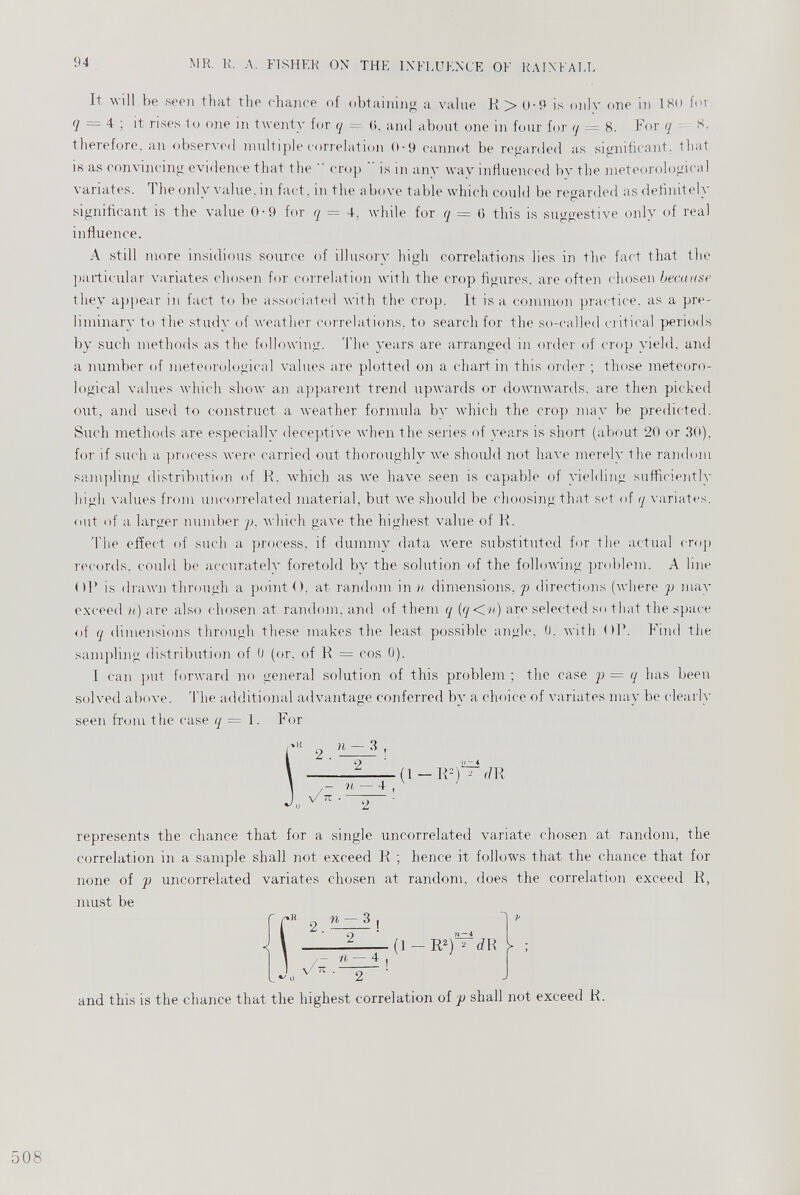 It will be seen that the chance of obtaining a value R > u-9 is only one in 180 for 7 = 4; it rises to one in twenty for q = (>, and about one in four for q = 8 . For q 8. therefore, an observed multiple correlation 0-9 cannot be regarded as significant, that is as convincing evidence that the  crop is in any way influenced by the meteorological variates. The only value, in fact, in the above table which could be regarded as definitely significant is the value 0 - 9 for q — 4. while for q — 0 this is suggestive only of real influence. A still more insidious source of illusory high correlations lies in the fact that the particular variates chosen for correlation with the crop figures, are often chosen because they appear in fact to be associated with the crop. It is a common practice, as a pre liminary to the study of weather correlations, to search for the so-called critical periods by such methods as the following. The years are arranged in order of crop yield, and a number of meteorological values are plotted on a chart in this order ; those meteoro logical values which show an apparent trend upwards or downwards, are then picked out, and used to construct a weather formula by which the crop may be predicted. Such methods are especially deceptive when the series of years is short (about 20 or 30), for if such a process were carried out thoroughly we should not have merely the random sampling distribution of R. which as we have seen is capable of yielding sufficiently high values from uncorrelated material, but we should be choosing that set of q variates, out of a larger number p, which gave the highest value of R. The effect of such a process, if dummy data were substituted for the actual crop records, could be accurately foretold by the solution of the following problem. A line ()R is drawn through a point <), at random in n dimensions, p directions (where p may exceed n) are also chosen at random, and of them q (q<n) are selected so that the space of q dimensions through these makes the least possible angle, 0 . with OR. Find the sampling distribution of 0 (or. of R = cos 0 ). I can put forward no general solution of this problem ; the case p = q has been solved above. The additional advantage conferred by a choice of variates may be clearly seen from the case q = 1 . For (1 - R-f^dR - u - I, 1 ' represents the chance that for a single uncorrelated variate chosen at random, the correlation m a sample shall not exceed R ; hence it follows that the chance that for none of p uncorrelated variates chosen at random, does the correlation exceed R, must be V - (1 - R 2 ) 2 ^ dli L ; t and this is the chance that the highest correlation of p shall not exceed R.