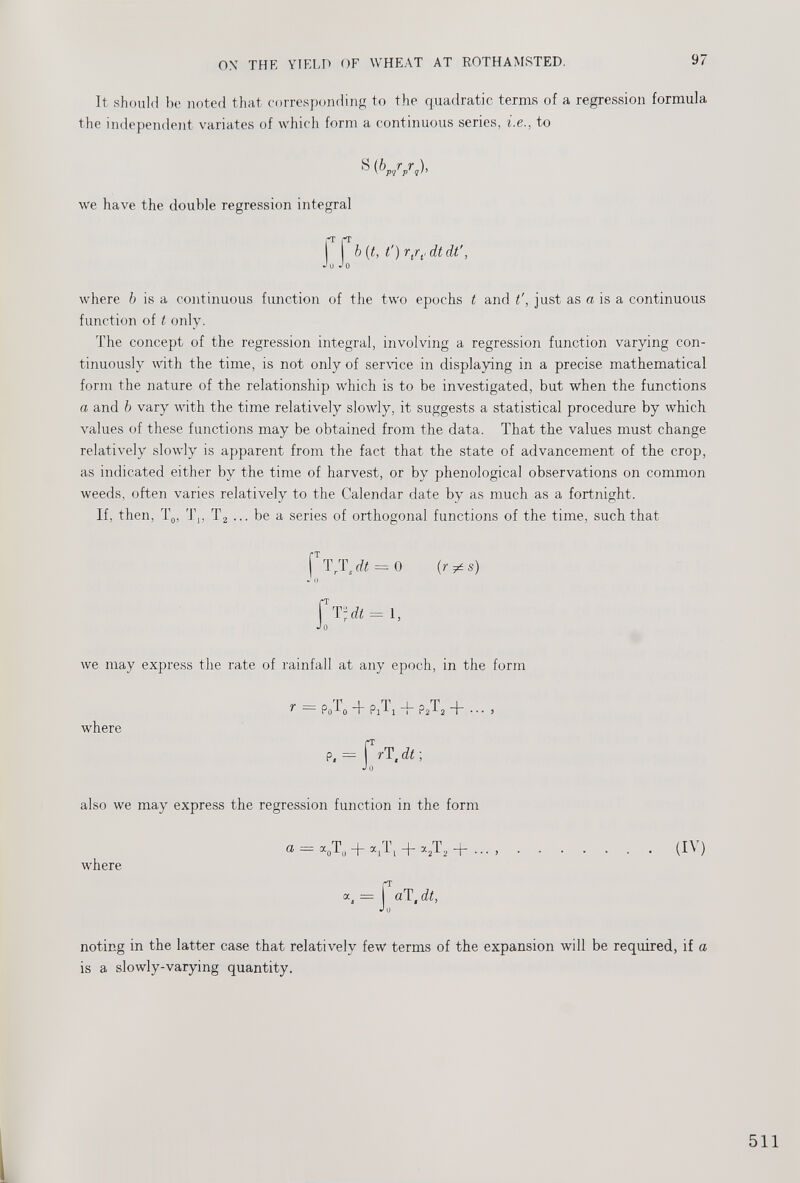 It should be noted that corresponding to the quadratic terms of a regression formula the independent variates of which form a continuous series, i.e., to where b is a continuous function of the two epochs t and t', just as a is a continuous function of t only. The concept of the regression integral, involving a regression function varying con tinuously with the time, is not only of service in displaying in a precise mathematical form the nature of the relationship which is to be investigated, but when the functions a and b vary with the time relatively slowly, it suggests a statistical procedure by which values of these functions may be obtained from the data. That the values must change relatively slowly is apparent from the fact that the state of advancement of the crop, as indicated either by the time of harvest, or by phenological observations on common weeds, often varies relatively to the Calendar date by as much as a fortnight. If, then, T 0 , T,, T 2 ... be a series of orthogonal functions of the time, such that we have the double regression integral f T T r T s dt = 0 (r^s) we may express the rate of rainfall at any epoch, in the form where also we may express the regression function in the form (IV) where noting in the latter case that relatively few terms of the expansion will be required, if a is a slowly-varying quantity.