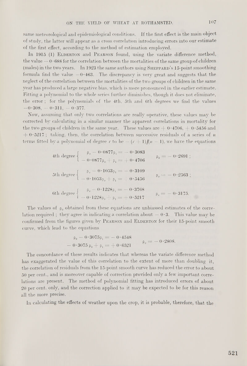 same meteorological and epidemiological conditions. If the first effect is the main object of study, the latter will appear as a cross correlation introducing errors into our estimate of the first effect, according to the method of estimation employed. In 1915 (1) Elderton and Pearson found, using the variate difference method, the value — 0 ■ 688 for the correlation between the mortalities of the same group of children (males) in the two years. In 1923 the same authors using Sheppard’s 15-point smoothing formula find the value —0-463. The discrepancy is very great and suggests that the neglect of the correlation between the mortalities of the two groups of children in the same year has produced a large negative bias, which is more pronounced in the earlier estimate. Fitting a polynomial to the whole series further diminishes, though it does not eliminate, the error ; for the polynomials of the 4th. 5th and 6th degrees we find the values -0-308, - 0-311, - 0-377. Now, assuming that only two correlations are really operative, these values may be corrected by calculating in a similar manner the apparent correlations in mortality for the two groups of children in the same year. These values are + 0-4706, + 0-5456 and + 0-5217 ; taking, then, the correlation between successive residuals of a series of n terms fitted by a polynomial of degree r to be — (/• + !)/(/< - 1). we have the equations 4th degree 5th degree P„ - 0-0877?, = - 0-3083 - 0-0877p o 4- ?, = + 0-4706 p„ - 0-1053?, = - 0-3109 — 0 • 1053p u + p, = 4 0-5456 Po 0-2691 ; p u — — 0 • 2563 ; 6th degree P u - 0-1-228?, = - 0-3768 — 0 • 1228?,, 4“ p, = 0 • 5217 ? 0 — —0-3175. The values of p 0 obtained from these equations are unbiassed estimates of the corre lation required ; they agree in indicating a correlation about — 0-3. This value may be confirmed from the figures given by Pearson and Elderton for their 15-point smooth curve, which lead to the equations p 0 - 0-3075?, = - 0-4548 p = - 0-2808. - 0-3075 Po + ?, = +0-6521 The concordance of these results indicates that whereas the variate difference method has exaggerated the value of this correlation to the extent of more than doubling it, the correlation of residuals from the 15-point smooth curve has reduced the error to about 50 per cent., and is moreover capable of correction provided only a few important corre lations are present. The method of polynomial fitting has introduced errors of about 20 per cent, only, and the correction applied to it may be expected to be for this reason all the more precise. In calculating the effects of weather upon the crop, it is probable, therefore, that the