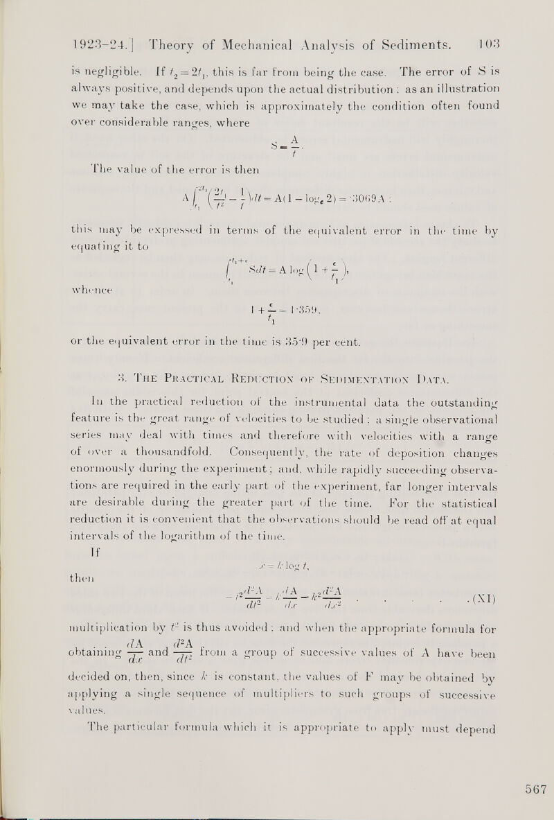 is negligible. If t 2 — 2t v this is far from being the case. The error of S is always positive, and depends upon the actual distribution : as an illustration we may take the case, which is approximately the condition often found over considérable ranges, where S-±. t The value of the error is then A \ '-j 7 — = A( 1 — log e 2) = •.‘5009A : this may be expressed in terms of the equivalent error in the time by equating it to f t ' + r . / Sc/t = A log ( 1 + — ), v v whence 1 +- = 1 -359. f i or the equivalent error in the time is 354) per cent. 3. 'l li e Practical Reduction' of Sedimentation Data. In the practical reduction of the instrumental data the outstanding feature is the great range of velocities to be studied : a single observational series mav deal with times and therefore with velocities with a range of over a thousandfold. Consequently, the rate of deposition changes enormously during the experiment; and. while rapidly succeeding observa tions are required in the early part of the experiment, far longer intervals are desirable during the greater part of the time. For the statistical reduction it is convenient that the observations should be read off at equal intervals of the logarithm of the time. Tf then — k log t. - / 2 'FA dt- its ,/.r 2 ■(XI) multiplication by t- is thus avoided: and when the appropriate formula for obtaining and from a group of successive values of A have been decided on, then, since k is constant, the values of F may be obtained bv applying a single sequence of multipliers to such groups of successive values. The particular formula which it is appropriate to apply must depend