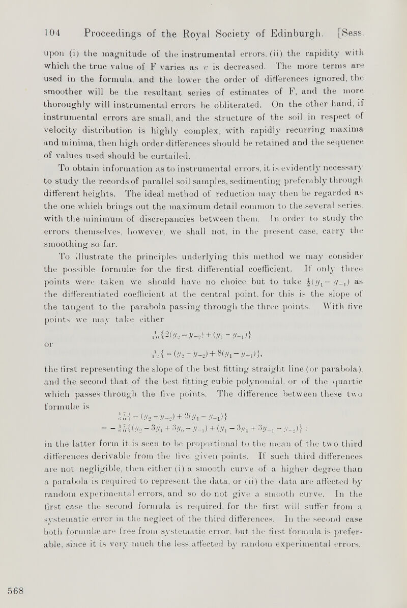 104 Proceedings of the Royal Society of Edinburgh. [Sess. upon (i) the magnitude of the instrumental errors, (ii) the rapidity with which the true value of F varies as v is decreased. The more terms are used in the formula, and the lower the order of differences ignored, the smoother will be the resultant series of estimates of F, and the more thoroughly will instrumental errors be obliterated. On the other hand, if instrumental errors are small, and the structure of the soil in respect of velocity distribution is highly complex, with rapidly recurring maxima and minima, then high order differences should be retained and the sequence of values used should be curtailed. To obtain information as to instrumental errors, it is evidently necessary to study the records of parallel soil samples, sedimenting preferably through different heights. The ideal method of reduction may then be regarded as the one which brino's out the maximum detail common to the several series. o with the minimum of discrepancies between them. In order to study the errors themselves, however, we shall not, in the present case, carry the smoothing' so far. To illustrate the principles underlying this method we may consider the possible formulae for the first differential coefficient. If only three points were taken we should have no choice but to take R,Vi— H-\) as the differentiated coefficient at the central point, for this is the slope of the tangent to the parabola passing through the three points. With five points we may take either u, { 2 (!/■;-y-i ) + (//i - //-,)} or V_. { - (//2 - V->) + //] -if -,) }, the first representing the slope of the best fitting straight line (or parabola), and the second that of the best fitting cubic polynomial, or of the quartic which passes through the five points. The difference between these two formulae is Til - (//o+ 2(yj-//_i)} = ~ ’ ir{ (.Vo - 3.V, + :b/ 0 - //_, ) + (//, - 3 //(J + 3//_ [ - )} . in the latter form it is seen to be proportional to the mean of the two third differences derivable from the live given points. If such third differences are not negligible, then either (i) a smooth curve of a higher degree than a parabola is required to represent the data, or (ii) the data are affected by random experimental errors, and so do not give a smooth curve. In the first case the second formula is required, for the first will suffer from a svstematic error in the neglect of the third differences. In the second case both formula} are free from systematic error, but the first formula is prefer able, since it is very much the less affected by random experimental errors.