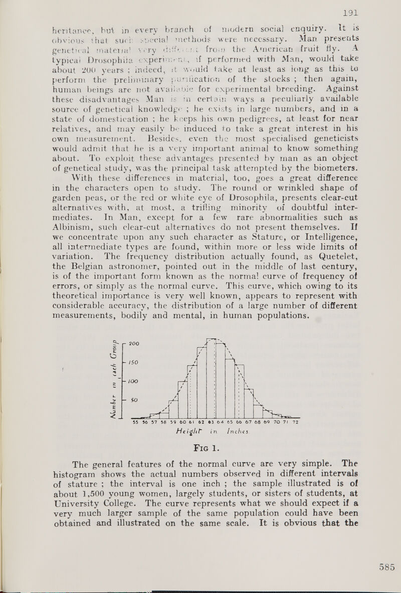 hcritanee, but in every branch of modern social enquiry. It is obvious that sue; special methods were necessary. Man presents genet.'cal materia' \ ary ditfe r iron) the American fruit fly. A typical Drosophila experiif performed with Man, would take about 200 years ; indeed, it would take at least as long as this to perform the preliminary purification of the stocks ; then again, human beings are not available for experimental breeding. Against these disadvantages Man is in certain ways a peculiarly available source of genetical knowledge ; he exists in large numbers, and in a state of domestication ; he keeps his own pedigrees, at least for near relatives, and may easily be induced to take a great interest in his own measurement. Besides, even the most specialised geneticists would admit that he is a very important animal to know something about. To exploit these advantages presented by man as an object of genetical study, was the principal task attempted by the biometers. With these differences in material, too, goes a great difference in the characters open to study. The round or wrinkled shape of garden peas, or the red or white eye of Drosophila, presents clear-cut alternatives with, at most, a trifling minority of doubtful inter mediates. In Man, except for a few rare abnormalities such as Albinism, such clear-cut alternatives do not present themselves. If we concentrate upon any such character as Stature, or Intelligence, all intermediate types arc found, within more or less wide limits of variation. The frequency distribution actually found, as Quetelet, the Belgian astronomer, pointed out in the middle of last century, is of the important form known as the normal curve of frequency of errors, or simply as the normal curve. This curve, which owing to its theoretical importance is very well known, appears to represent with considerable accuracy, the distribution of a large number of different measurements, bodily and mental, in human populations. Fig 1. The general features of the normal curve are very simple. The histogram shows the actual numbers observed in different intervals of stature ; the interval is one inch ; the sample illustrated is of about 1,500 young women, largely students, or sisters of students, at University College. The curve represents what we should expect if a very much larger sample of the same population could have been obtained and illustrated on the same scale. It is obvious that the