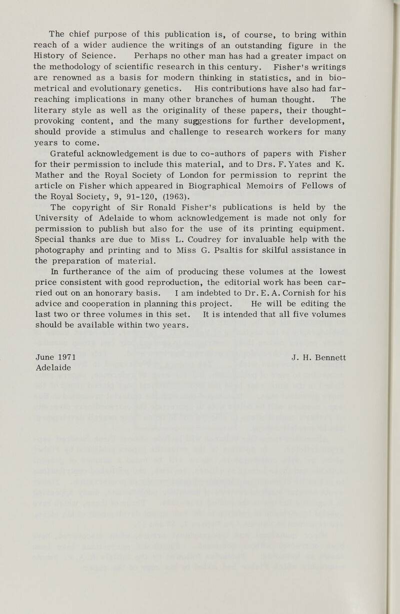 The chief purpose of this publication is, of course, to bring within reach of a wider audience the writings of an outstanding figure in the History of Science. Perhaps no other man has had a greater impact on the methodology of scientific research in this century. Fisher's writings are renowned as a basis for modern thinking in statistics, and in bio metrical and evolutionary genetics. His contributions have also had far- reaching implications in many other branches of human thought. The literary style as well as the originality of these papers, their thought- provoking content, and the many suggestions for further development, should provide a stimulus and challenge to research workers for many years to come. Grateful acknowledgement is due to co-authors of papers with Fisher for their permission to include this material, and to Drs. F. Yates and K. Mather and the Royal Society of London for permission to reprint the article on Fisher which appeared in Biographical Memoirs of Fellows of the Royal Society, 9, 91-120, (1963). The copyright of Sir Ronald Fisher's publications is held by the University of Adelaide to whom acknowledgement is made not only for permission to publish but also for the use of its printing equipment. Special thanks are due to Miss L. Coudrey for invaluable help with the photography and printing and to Miss G. Psaltis for skilful assistance in the preparation of material. In furtherance of the aim of producing these volumes at the lowest price consistent with good reproduction, the editorial work has been car ried out on an honorary basis. I am indebted to Dr. E. A. Cornish for his advice and cooperation in planning this project. He will be editing the last two or three volumes in this set. It is intended that all five volumes should be available within two years. June 1971 Adelaide J. H. Bennett