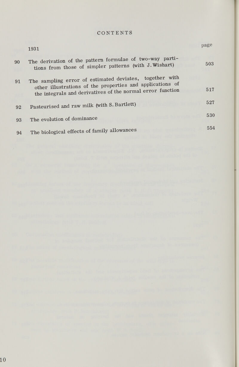 CONTENTS 1931 page 90 The derivation of the pattern formulae of two-way parti tions from those of simpler patterns (with J.Wishart) 503 91 The sampling error of estimated deviates, together with other illustrations of the properties and applications of the integrals and derivatives of the normal error function 517 92 Pasteurised and raw milk (with S. Bartlett) 527 93 The evolution of dominance 530 94 The biological effects of family allowances 554